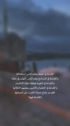 الإفراط في العطاء يعلم الناس استغلالك والإفراط في التسامح يعلم الناس التهاون في حقك والإفراط في الطيبة يجعلك تعتاد الانكسار والإفراط في الاهتمام بالآخرين يعلمهم الاتكالية فكم من طباع جميلة انقلبت على أصحابها بالإفراط فيها!