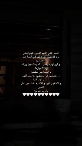 اللهم اهلي،اللهم اهلي،اللهم اهلي برد قلوبهم و بارك لهم في اعمارهم  و اعمالهم  و ارزقهم من حيث  لم يحتسبوا رزقآ حلالآ مباركآ  و اسعآ غير منقطع  و احفظهم عن يمينهم و عن شمالهم  و يسر لهم خيرآ  و انطقهم خيرآ و اكتبهم عندك من اهل  الخير  يا رب العالمين  🤍🤍🤍🤍🤍🤍🤍🤍🤍🤍