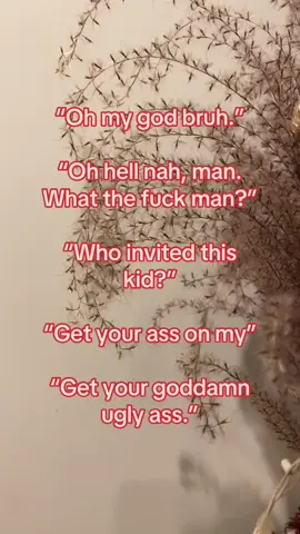 “Oh my god bruh.” “Oh hell nah, man. What the fuck man?” “Who invited this kid?” “Get your ass on my” “Get your goddamn ugly ass.”