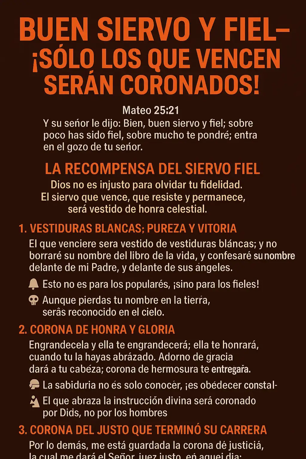 (Enfoque profético: denuncia, fidelidad y recompensa eterna) --- 📖 TEXTO BASE > Mateo 25:21 “Y su señor le dijo: Bien, buen siervo y fiel; sobre poco has sido fiel, sobre mucho te pondré; entra en el gozo de tu señor.” --- 🕊️ LA RECOMPENSA DEL SIERVO FIEL Dios no es injusto para olvidar tu fidelidad. El siervo que vence, que resiste y permanece, será vestido de honra celestial. --- ✨ 1. VESTIDURAS BLANCAS: PUREZA Y VICTORIA > Apocalipsis 3:5 “El que venciere será vestido de vestiduras blancas; y no borraré su nombre del libro de la vida, y confesaré su nombre delante de mi Padre, y delante de sus ángeles.” 📖 Griego: 