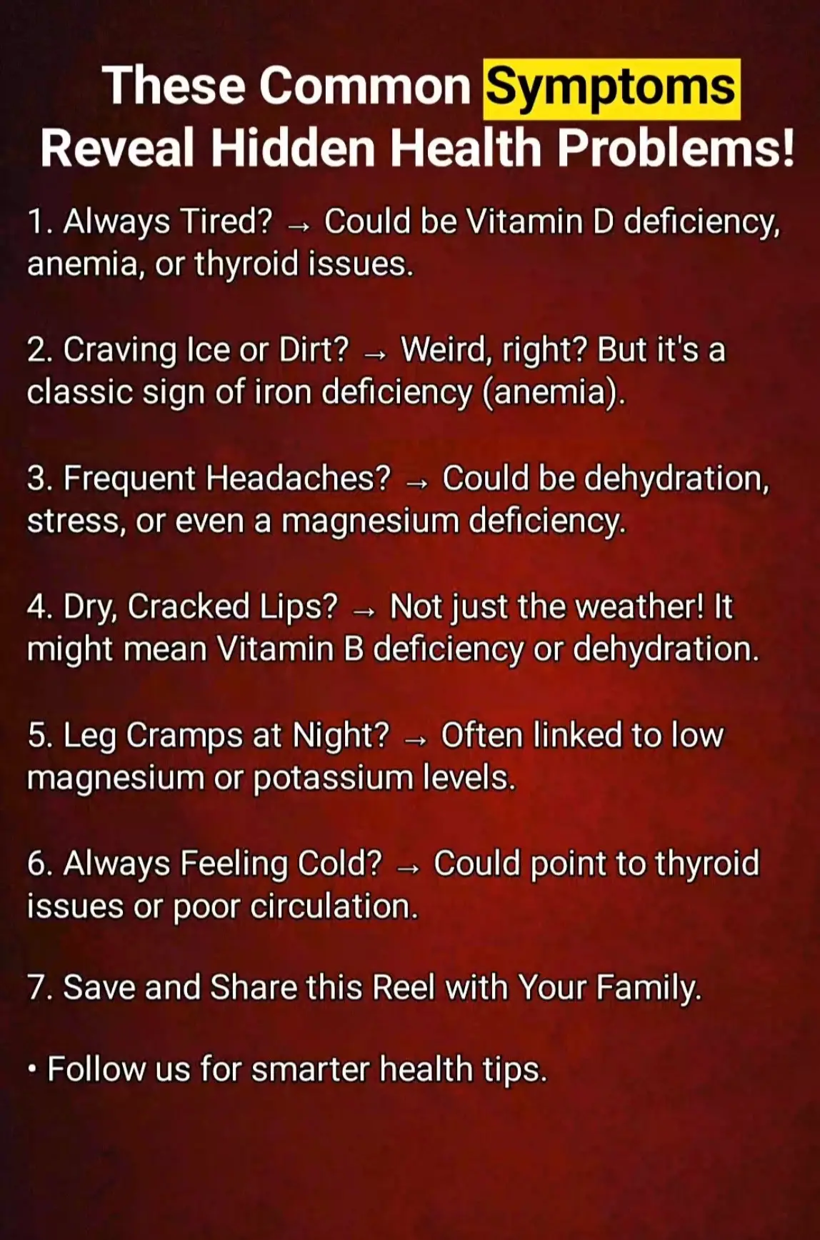 • Always Tired? → Could be Vitamin D deficiency, anemia, or thyroid issues. • Craving Ice or Dirt? → Weird, right? But it's a classic sign of iron deficiency (anemia). • Frequent Headaches? → Could be dehydration, stress, or even a magnesium deficiency. • Dry, Cracked Lips? → Not just the weather! It might mean Vitamin B deficiency or dehydration. • Leg Cramps at Night? → Often linked to low magnesium or potassium levels. • Always Feeling Cold? → Could point to thyroid issues or poor circulation. • Save and Share this Reel with Your Family. • Follow us for smarter health tips..... #healthcare #healthy #healthyliving #healthylifestyle #healthylife #takecare #SelfCare #natural #motivation #healthyfood #naturalbeauty #healthyliving #weakness #vitamins #vitamindificiency #craving #healthiswealth 