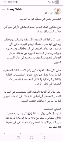 الشيطان يكمن في منشآة فوردو النووية. هل ستكون كعكة فرودو الصفراء بباطن الأرض سبباً في هلاك الشرق الأوسط؟! حتى الآن الولايات المتحدة الأمريكية وإسرائيل وبريطانيا يبحثون آلية ضرب منشآة فوردو النووية، حتى الآن يبحثون عن نقاط الضعف في المخططات ويستعينون خبراء في مجال الهندسة النووية من مختلف مراكز الأبحاث لوضع سيناريوهات متعددة في حالة التسرب النووي. حتى الآن هناك تخوف كبير رغم الاستعدادات العسكرية العالية من احضار صواريخ إختراق التحصينات العالية والقنابل الزالزالية والقنابل المخصصة للتحصينات العميقة في باطن الأرض. حتى طائرات التزود بالوقود التي ستستخدم في الضربة لانه من المحتمل أن تجلس القاذفات في الغلاف الجوي لما يقارب من 6 ساعات لتنفيذ العملية. النتائج المحتملة تسرب إشعاعي يؤثر لمسافة 600 كيلو متر، مع حدوث زلزال بمقياس ريختر من 3.5 درجة إلى 6.5 درجة يؤثر على الشرق الأوسط، تحطم وتصدع المباني في محيط 40 كيلو متر. الولايات المتحدة الأمريكية وإسرائيل متأكدان ان المنشآة تحتوي على كميات يوارنيوم مخصب، وهذا يعني ان الموساد الإسرائيلي والمخابرات الأمريكية دخلوا المنشآة في وقت سابق واطلعوا على تفاصيلها. الأمر برمته حول منشآة فرودو النووية يمتلك زمامه الولايات المتحدة الأمريكية ولا يمكن بأي حال من الأحوال ان تقوم إسرائيل بذلك منفردة. الرئيس الروسي فلاديمير بوتين نصح بالأمس الرئيس الإيراني فتح خط اتصال مع الولايات المتحدة الأمريكية والقبول شروطها من أجل ذلك لأنه علم ان أمريكا قامت باتخاذ القرار، وسيكون هناك نتائج وخيمة. أمريكا قامت بالأمس على إرسال فرق كوماندز الي احد قواعدها متخصصين ومدربين على الحروب النووية من أجل المهمة. تحياتي هاني طلب