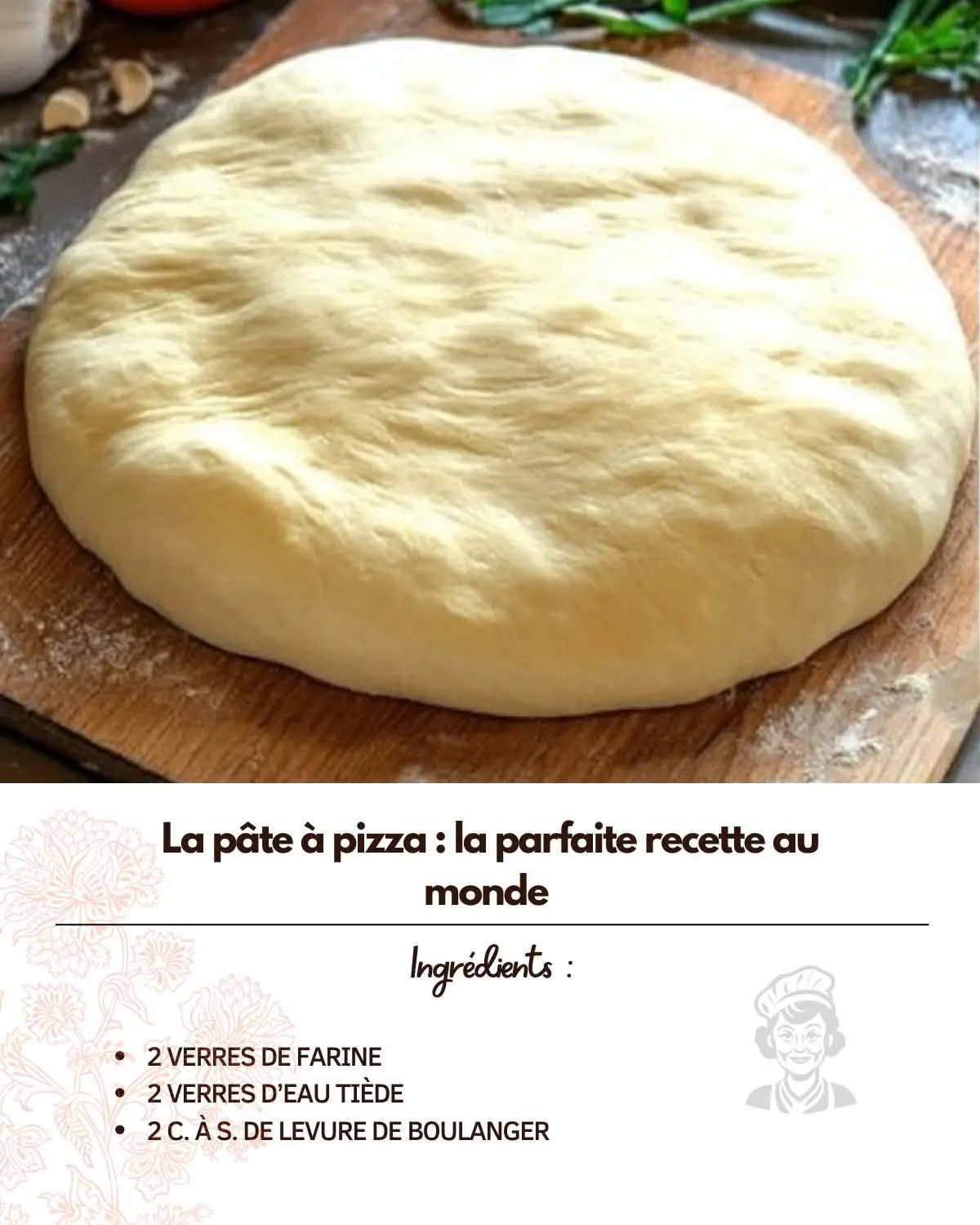 La pâte à pizza : la parfaite recette au monde Ingrédients : Pour la première phase : 2 verres de farine 2 verres d’eau tiède 2 c. à s. de levure de boulanger 1 c. à s. de sucre en poudre 1 c. à c. de sel Pour la deuxième phase : 3 verres de farine 1/2 verre d’huile Préparation : Mélanger les ingrédients de la première phase. Vous obtenez une pâte liquide. Laisser reposer 10 min. Ajouter les ingrédients de la deuxième phase. Bien pétrir, jusqu’à obtenir une pâte bien homogène et non collante. Au cas ou ajouter un peu de farine. Laisser reposer 5 min puis la pâte est prête à être utilisée.