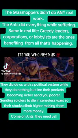 They divide us with  politics while they do NOTHING but line their pockets,  getting richer and richer while you get poorer and poorer. They send your children and to die in senseless wars so their stocks climb higher. WAKE UP, ANTS! They NEED us. We don’t need them.