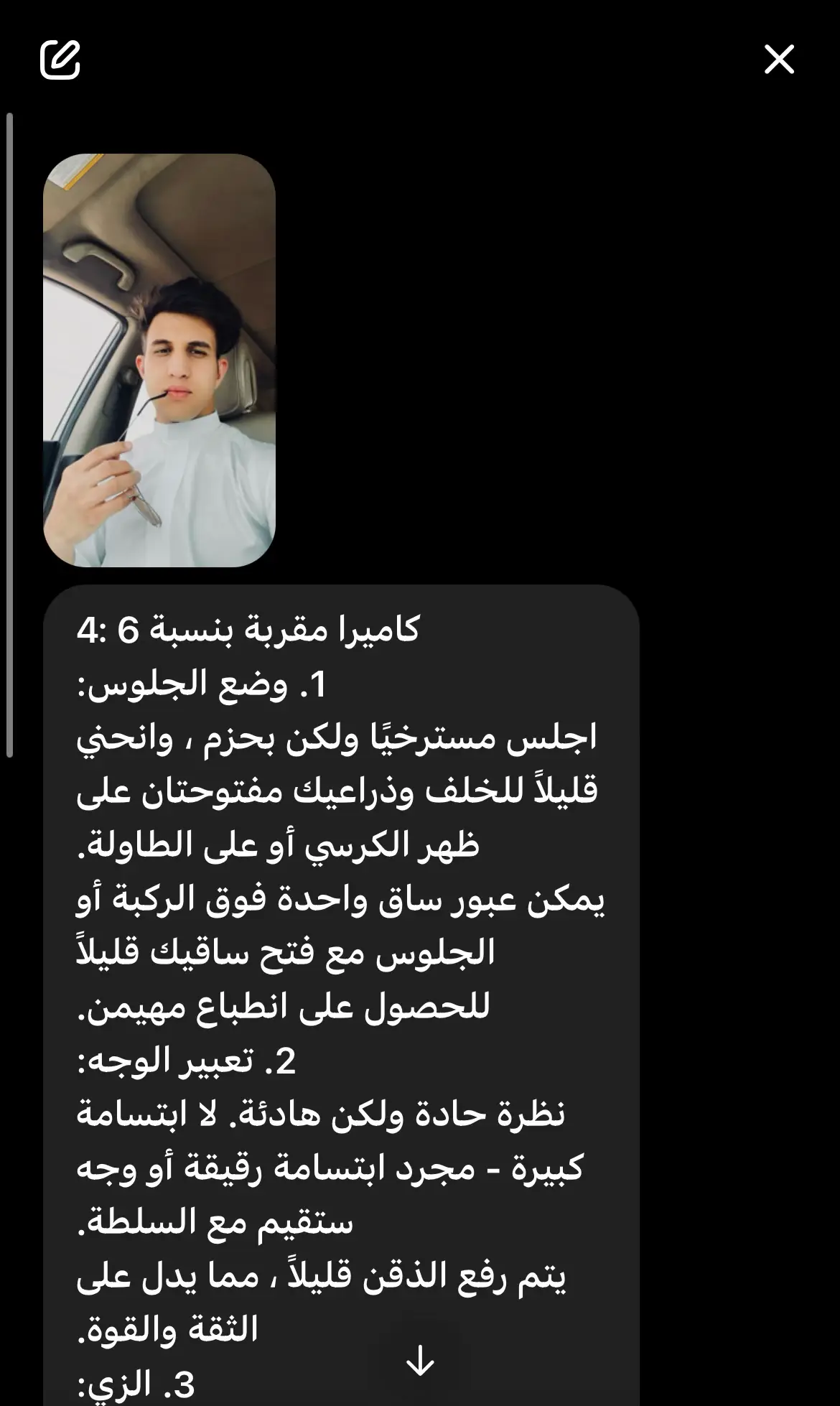 كاميرا مقربة بنسبة 6 :4 1. وضع الجلوس: اجلس مسترخيًا ولكن بحزم ، وانحني قليلاً للخلف وذراعيك مفتوحتان على ظهر الكرسي أو على الطاولة. يمكن عبور ساق واحدة فوق الركبة أو الجلوس مع فتح ساقيك قليلاً للحصول على انطباع مهيمن. 2. تعبير الوجه: نظرة حادة ولكن هادئة. لا ابتسامة كبيرة - مجرد ابتسامة رقيقة أو وجه ستقيم مع السلطة. يتم رفع الذقن قليلاً ، مما يدل على الثقة والقوة. 3. الزي: بدلة أو بدلة باهظة الثمن ، ألوان داكنة (أسود ، كحلي ، رمادي غامق) ، ربطة عنق أنيقة أو حتى بدون ربطة عنق للحصول على انطباع 