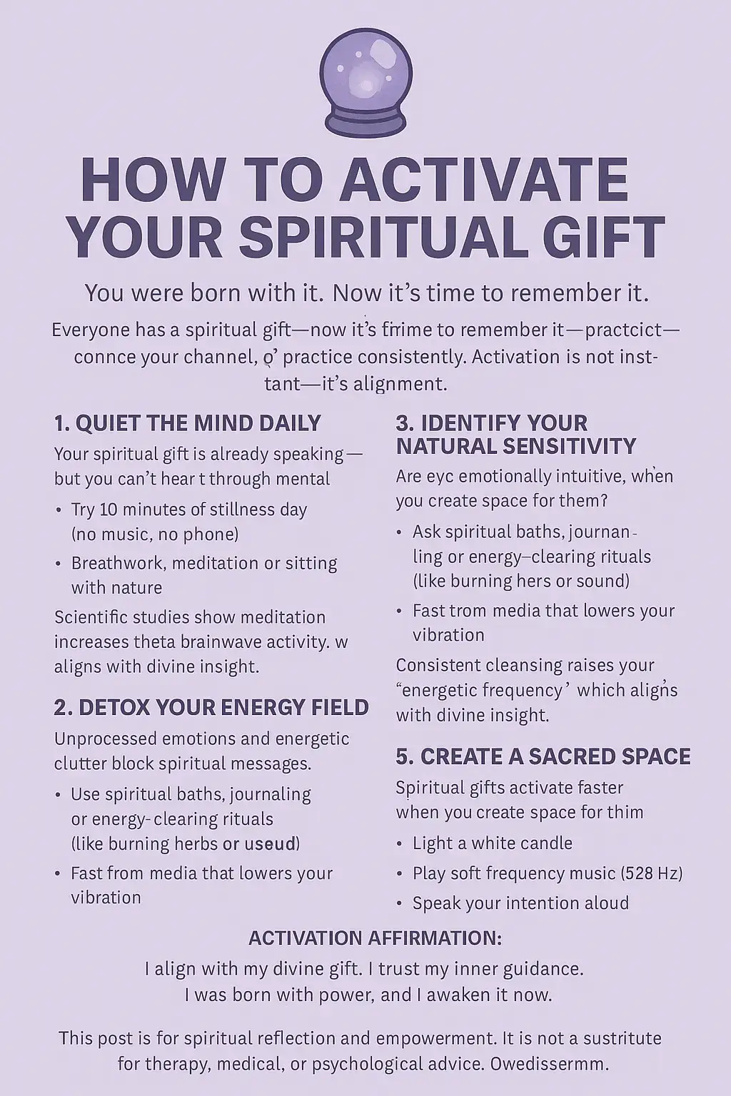🔮 HOW TO ACTIVATE YOUR SPIRITUAL GIFT You were born with it. Now it’s time to remember it. Everyone has a spiritual gift — whether it’s intuition, healing, discernment, or divine communication. But to activate it, you must quiet the noise, cleanse your channel, and practice consistently. Activation is not instant — it’s alignment. 🧠 1. Quiet the Mind Daily Your spiritual gift is already speaking — but you can't hear it through mental clutter. Try 10 minutes of stillness each day (no music, no phone). Breathwork, meditation, or sitting with nature works. Scientific studies show meditation increases theta brainwave activity, linked to intuition and psychic awareness. 🧼 2. Detox Your Energy Field Unprocessed emotions and energetic clutter block spiritual messages. Use spiritual baths, journaling, or energy-clearing rituals (like burning herbs or using sound). Fast from the media that lowers your vibration. Consistent cleansing raises your energetic frequency, which aligns you with divine insight. 🔍 3. Identify Your Natural Sensitivity Are you emotionally intuitive (empath), visually intuitive (see flashes/visions), or physically sensitive (feel energy in the body)? Spiritual gifts show up in different clairs:  Clairvoyance – inner seeing Clairaudience – inner hearing Clairsentience – inner feeling Claircognizance – inner knowing Start strengthening the one that comes naturally. ✍️ 4. Practice Daily in Small Ways Ask your higher self one question per day and write down what comes. Keep a dream journal — many gifts activate through dreams. Do energy scans or intuitive card pulls for yourself. 🕯️ 5. Create a Sacred Space Spiritual gifts activate faster when you create space for them. Clean, quiet, and spiritually protected environments support clarity. Light a white candle, play soft frequency music (528Hz), and speak your intention aloud. ✨ ACTIVATION AFFIRMATION: “I align with my divine gift. I trust my inner guidance. I was born with power, and I awaken it now.” #SpiritualActivation #AwakenYourGift #ClairAbilities #EnergyWork #DivineGuidance #WicksAndWishes777 #spiritualgrowth #mindfulness #spiritualawakening #selfdiscovery #innerpeace #creatorsearchinsights Disclaimer: This post is for spiritual reflection and empowerment. It is not a substitute for therapy, medical, or psychological advice. Always use discernment and stay grounded in your practice.  