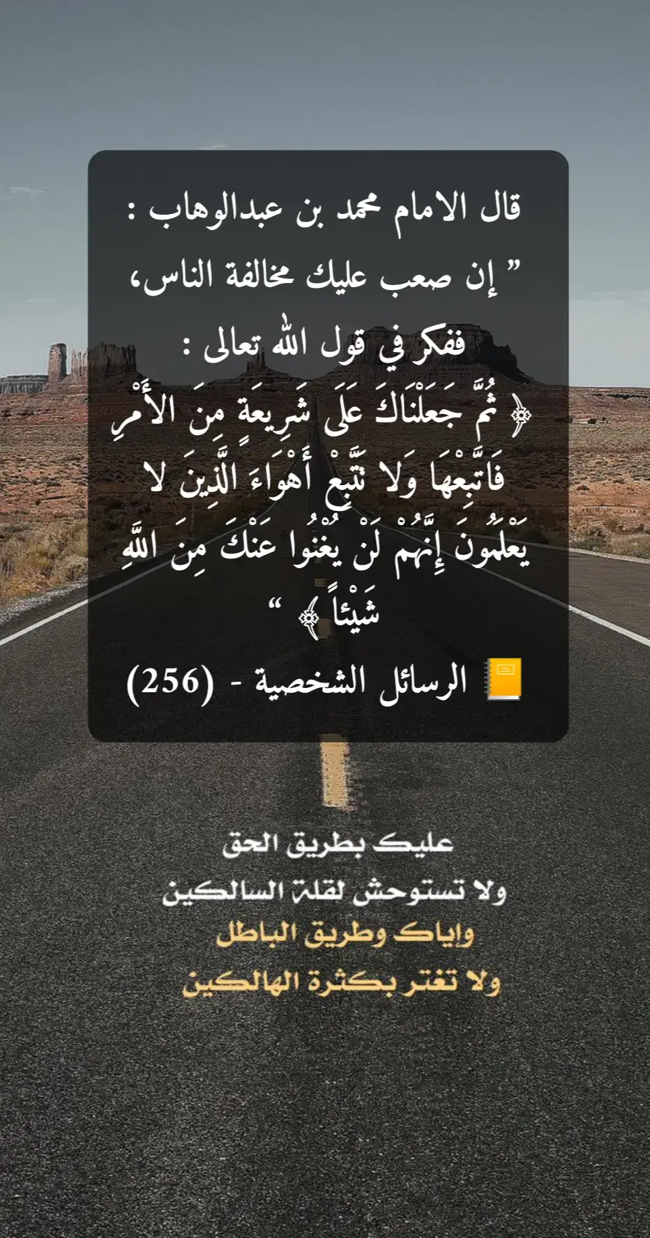 ‏قال الامام محمد بن عبدالوهاب : ” إن صعب عليك مخالفة الناس، ففكر في قول الله تعالى : ﴿ ثُمَّ جَعَلْنَاكَ عَلَى شَرِيعَةٍ مِنَ الأَمْرِ فَاتَّبِعْهَا وَلا تَتَّبِعْ أَهْوَاءَ الَّذِينَ لا يَعْلَمُونَ إِنَّهُمْ لَنْ يُغْنُوا عَنْكَ مِنَ اللَّهِ شَيْئاً ﴾ “ 📒 الرسائل الشخصية - (256)