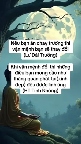 ⏺Nếu bạn ăn chay trường thì vận mệnh bạn sẽ thay đổi (Lư Đài Trưởng) ⏺Khi vận mệnh đổi thì những điều bạn mong cầu như thăng quan phát tài(hay xinh đẹp) đều được linh ứng  (HT Tịnh Không) ⏺Trong xã hội bây giờ ai ai cũng ăn thịt. Một người từ bỏ thịt để ăn chay trường không phải dễ dàng gì Người này sẽ được Phật Bồ Tát gia trì  Bất kể gặp tai nạn gì(hay lúc lâm chung muốn vãng sanh), anh ta vừa gọi Phật Bồ Tát,Phật Bồ Tát liền linh nghiệm! Chỉ cần được Phật Bồ Tát gia trì thì dù vận mệnh xấu cũng sẽ chuyển thành vận mệnh tốt (Lư Đài Trưởng) ⏺ Một Lần Bồ-tát Ca Diếp thưa Phật: Bạch Thế Tôn, con thấy không nên ăn thịt. Vì sao? Bởi không ăn thịt, công đức rất lớn ⏺ Lành thay! Ông hiểu rõ ý ta: Kẻ sát sanh phần lớn là vì có người ăn thịt Không ai ăn thịt, thì chẳng ai giết. Vì thế, ăn thịt và sát sanh – tội ngang nhau ⏺ Thịt không phải món ngon quý, mà là vật bất tịnh, ăn vào sẽ sanh ra tội, diệt mất đức Ai dứt ăn thịt sẽ được vô lượng công đức (Kinh Lăng Già) ⏺Công đức như áo giáp hộ thân, giúp ta tiêu nghiệp, chuyển họa thành phúc,thay đổi vận mệnh,liễu thoát sinh tử gặp dữ hóa lành,tướng mạo đoan trang xinh đẹp ⏺Chúng ta học Phật tu tâm, bố thí, hành thiện là để tiêu trừ nghiệp chướng, tích luỹ công đức Bạn lại ăn thịt ,sát sanh tạo ra món nợ sinh mạng. Công đức của bạn tích luỹ sẽ bị tán mất. Như vậy thì (học Phật) còn có ý nghĩa gì? (Tóm Lời Đại Sư Liên Trì) ⏺Ngài Ma Ha Ca Diếp hỏi Đức Phật “Tại Sao Như Lai không cho phép ăn thịt?” Đức Phật trả lời: 