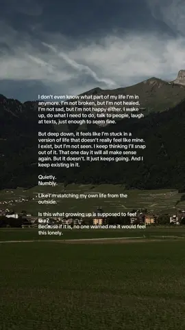 I don’t even know what part of my life I’m in anymore. I’m not broken, but I’m not healed. I’m not sad, but I’m not happy either. I wake up, do what I need to do, talk to people, laugh at texts, just enough to seem fine. But deep down, it feels like I’m stuck in a version of life that doesn’t really feel like mine. I exist, but I’m not seen. I keep thinking I’ll snap out of it. That one day it will all make sense again. But it doesn’t. It just keeps going. And I keep existing in it. Quietly. Numbly. Like I’m watching my own life from the outside. Is this what growing up is supposed to feel like? Because if it is, no one warned me it would feel this lonely. #fyp #fypシ゚ #foryoupage #explorepage #explore #relatable #relatablequotes #unsaidfeelings #unsaidthoughts #unsentmessages 