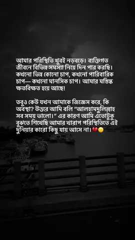 আমার পরিস্থিতি খুবই নড়বড়ে। ব্যক্তিগত জীবনে বিভিন্ন সমস্যা নিয়ে দিন পার করছি। কখনো ভিন্ন কোনো চাপ, কখনো পারিবারিক চাপ— কখনো মানসিক চাপ। আমার মস্তিষ্ক ক্ষতবিক্ষত হয়ে আছে! তবুও কেউ যখন আমাকে জিজ্ঞেস করে, কি অবস্থা? উত্তরে আমি বলি “আলহামদুলিল্লাহ সব সময় ভালো।” এর কারণ আমি এতোটুকু বুঝতে শিখেছি আমার খারাপ পরিস্থিতিতে এই দুনিয়ার কারো কিছু যায় আসে না।💔🙂 #😅😅😅 #foryou #।tiktokbangladesh #।tiktokbangladesh 