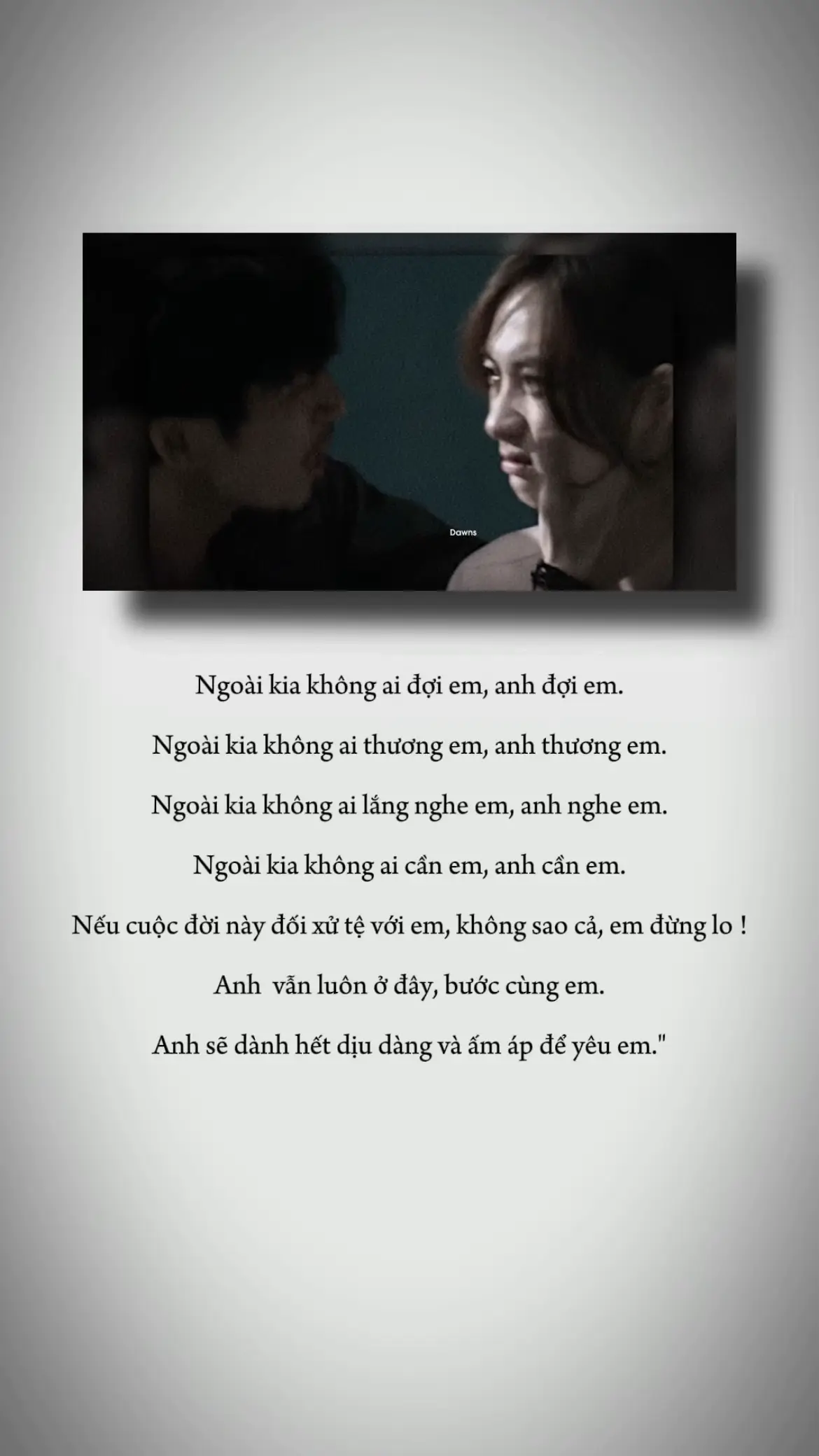 Ngoài kia không ai đợi em, anh đợi em. Ngoài kia không ai thương em, anh thương em. Ngoài kia không ai lắng nghe em, anh nghe em. Ngoài kia không ai cần em, anh cần em. Nếu cuộc đời này đối xử tệ với em, không sao cả,em đừng lo ! Anh  vẫn luôn ở đây, bước cùng em. Anh sẽ dành hết dịu dàng và ấm áp để yêu em.