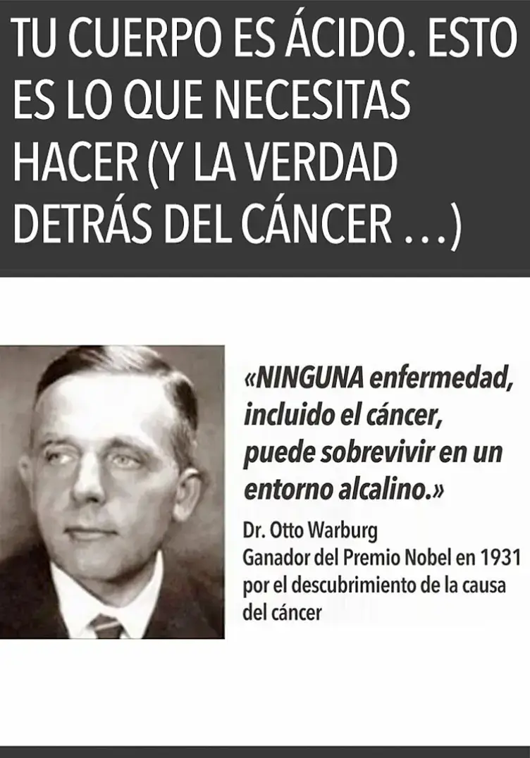 Otto Warburg (1883-1970), premio Nobel de Medicina en 1931, enseñaba que El cáncer se desarrolla en un entorno ácido y con falta de oxígeno, Sus puntos clave 1. Teoría del metabolismo del cáncer Las células cancerígenas se alimentan de glucosa en ausencia de oxígeno. 2. Entorno ácido El cáncer prospera en un pH ácido (6.5-7.0) debido a la producción de ácido láctico. 3. Falta de oxígeno La hipoxia (falta de oxígeno) favorece el crecimiento cancerígeno. 4. Prevención y tratamiento, Warburg sugería que alcalinizar el cuerpo y aumentar el oxígeno podrían prevenir y tratar el cáncer. Prevención 🍃  1. Alimentación alcalina - Frutas alcalinas limón, aguacate, plátano, manzana, pera - Verduras alcalinas: espinacas, brócoli, pepino, zanahoria, remolacha - Granos integrales alcalinos: quinoa, arroz integral, trigo integral - Legumbres alcalinas: lentejas, garbanzos, frijoles negros, soja - Alimentos ácidos que debes limitar: carnes rojas, lácteos, azúcar, pan blanco 2. Hidratación alcalina 💧  - Agua alcalina: pH 8-9, se puede obtener con filtros o comprar embotellada - Té verde: rico en antioxidantes y alcalino - Té herbal: como manzanilla, menta y tilo, también alcalinos - Agua de mar alcalina  - Evitar: bebidas ácidas como refrescos y café 3. Ejercicio regular - Yoga: mejora flexibilidad y alcaliniza el cuerpo - Caminatas: 30 minutos al día descalzo, ideal para alcalinizar - Natación: ejercicio completo y alcalinizante - Ejercicios de fuerza: con pesas o bandas, 2-3 veces a la semana 4. Reduce el estrés: - Meditación: 10-15 minutos al día, reduce estrés y alcaliniza - Respiración profunda: ejercicios de respiración para calmar la mente - Sueño adecuado: 7-8 horas cada noche, esencial para alcalinizar - Técnicas de relajación: como masajes o baños termales  5. Suplementos alcalinos: - Polvo de coral: alcaliniza y proporciona minerales - Citrato de potasio: alcaliniza y ayuda a la función renal - Azul de metileno: alcaliniza y tiene propiedades anticancerígenas (bajo supervisión médica) - Otros suplementos: como clorofila y bicarbonato de sodio, también alcalinizan 