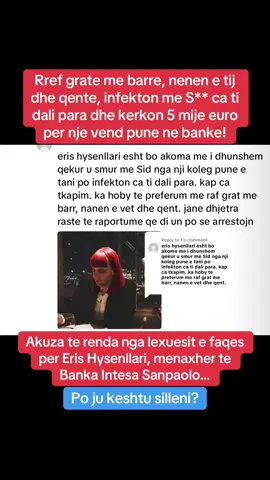 Replying to @f Rref grate me barre, nenen e tij dhe qente, infekton me S** ca ti dali para dhe kerkon 5 mije euro per nje vend pune ne banke! Akuza te renda nga lexuesit e faqes per Eris Hysenllari, menaxher te Banka Intesa Sanpaolo… Po ju keshtu silleni? #albania #shqiperia #tirana #fyp #fyppppppppppppppppppppppppppppppppppp #viralvideos #foryoupage #grua #banks #familje #manager #dog #shtatzania #femer #dhuna 
