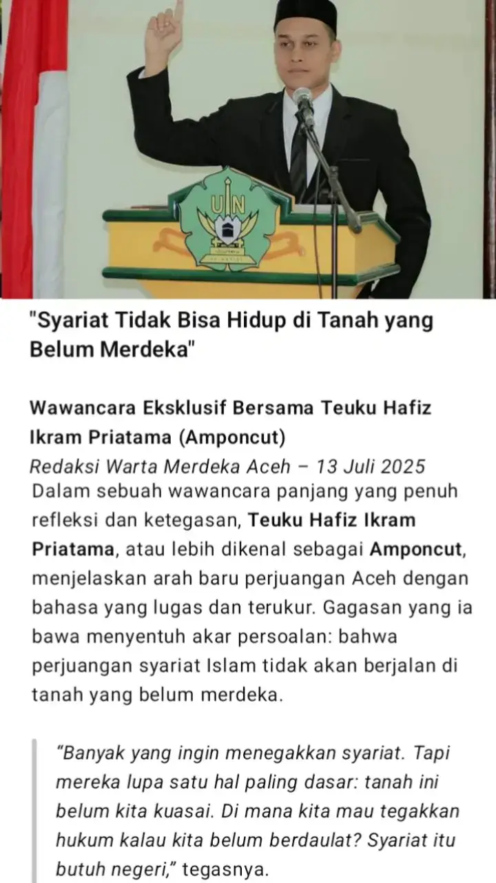 Wawancara Eksklusif Bersama Teuku Hafiz Ikram Priatama (Amponcut) Redaksi Warta Merdeka Aceh – 13 Juli 2025 --- Dalam sebuah wawancara panjang yang penuh refleksi dan ketegasan, Teuku Hafiz Ikram Priatama, atau lebih dikenal sebagai Amponcut, menjelaskan arah baru perjuangan Aceh dengan bahasa yang lugas dan terukur. Gagasan yang ia bawa menyentuh akar persoalan: bahwa perjuangan syariat Islam tidak akan berjalan di tanah yang belum merdeka. > “Banyak yang ingin menegakkan syariat. Tapi mereka lupa satu hal paling dasar: tanah ini belum kita kuasai. Di mana kita mau tegakkan hukum kalau kita belum berdaulat? Syariat itu butuh negeri,” tegasnya. --- Memahami Ulang Sejarah Amponcut menyoroti pendekatan masa lalu yang menurutnya perlu ditinjau ulang secara jujur. Ia tidak menafikan jasa para pejuang seperti Daud Beureueh atau Hasan Tiro, tapi ia menilai bahwa semangat saja tidak cukup jika tidak disertai dengan strategi yang benar. > “Saya menghormati semua tokoh Aceh. Tapi mari kita jujur. Daud Beureueh membawa semangat Islam, tapi belum punya tanah. Itu kesalahan taktis. Hasan Tiro lebih strategis, karena mulai dari perjuangan politik. Tapi belum selesai. Sekarang kita yang harus lanjutkan dengan peta yang lebih jelas,” ujar Amponcut. --- Tegas Tapi Tidak Anti Syariat Banyak pihak salah paham dan menuduh bahwa arah perjuangan Amponcut anti syariat. Ia menolak tuduhan itu dengan tegas. > “Saya tidak pernah menolak syariat. Tapi saya ingin syariat itu benar-benar hidup dan berjalan, bukan sekadar simbol. Dan itu hanya bisa terjadi kalau kita merdeka. Kalau masih di bawah sistem lain, hukum kita hanya jadi pelengkap, bukan kekuatan utama,” jelasnya. --- Seruan untuk Generasi Aceh Dalam wawancara ini, Amponcut juga menyampaikan pesan keras untuk generasi muda yang hari ini terjebak dalam debat kosong di media sosial — antara agama, nasionalisme, bahkan hal-hal pribadi yang tak ada kaitannya dengan arah perjuangan. > “Sudahi debat tanpa arah. Jangan lagi gunakan agama untuk melemahkan semangat merdeka. Islam tidak pernah melarang kita merdeka. Justru Islam menuntut kita hidup dalam keadilan dan kekuasaan yang mandiri,” ujarnya. Ia menambahkan, perjuangan Aceh tidak bisa hanya dilanjutkan dengan retorika, tapi harus disusun dengan strategi jangka panjang. > “Kita harus merdeka dulu. Kuasai tanahnya. Baru kita bicara syariat. Kalau tidak, semua akan tetap dikontrol sistem luar,” tegas Amponcut. --- Penutup: Era Baru Harus Dimulai Wawancara diakhiri dengan pernyataan lugas: > “Syariat tidak bisa hidup di tanah yang belum merdeka. Ini kenyataan. Bukan kita yang menolak agama, tapi sistem hari ini yang belum memungkinkan kita menegakkannya. Maka tugas kita: rebut kembali negeri, baru tegakkan hukum Allah.” --- 📍 Disusun oleh: Redaksi Warta Merdeka Aceh 📆 13 Juli 2025 – Banda Aceh #TanpaTanahSyariatSimbol #KedaulatanTanahAceh #SyariatBukanSimbol #Amponcut #IdeologiAcehBaru #GenerasiAcehMerdeka #AcehBangkit #PemikiranTegas #KepemimpinanBaruAceh #SyariatDenganKedaulatan #AmponcutBersuara #TanahDuluBaruSyariat #AcehUntukRakyat #NarasiAcehMerdeka #FYPIndonesia #TokohMudaAceh #BicaraAceh #TikTokAceh #JanganHanyaSimbol