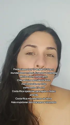 Predicciones hoy 13 de julio 11:12 p.m  inundaciones en Perú, Ecuador y Colombia México sismo importante  Chile próximo presidente Kast. manifestación en Chile sismo entre 7.5 a 7.8 Costa Rica epidemia sarampión o fiebre amarilla Costa Rica movimientos de tierra  Asia erupcionar dos volcanes y terremoto. Argentina Incendios. Europa incendios #diddy #mariacarolina #videotiktok #videoviral #elonmusk #estadosunidos🇺🇸 #video #reelsviral #mariacarolina🤍 #asia #argentina #costarica #colombia #ecuador #peru🇵🇪 