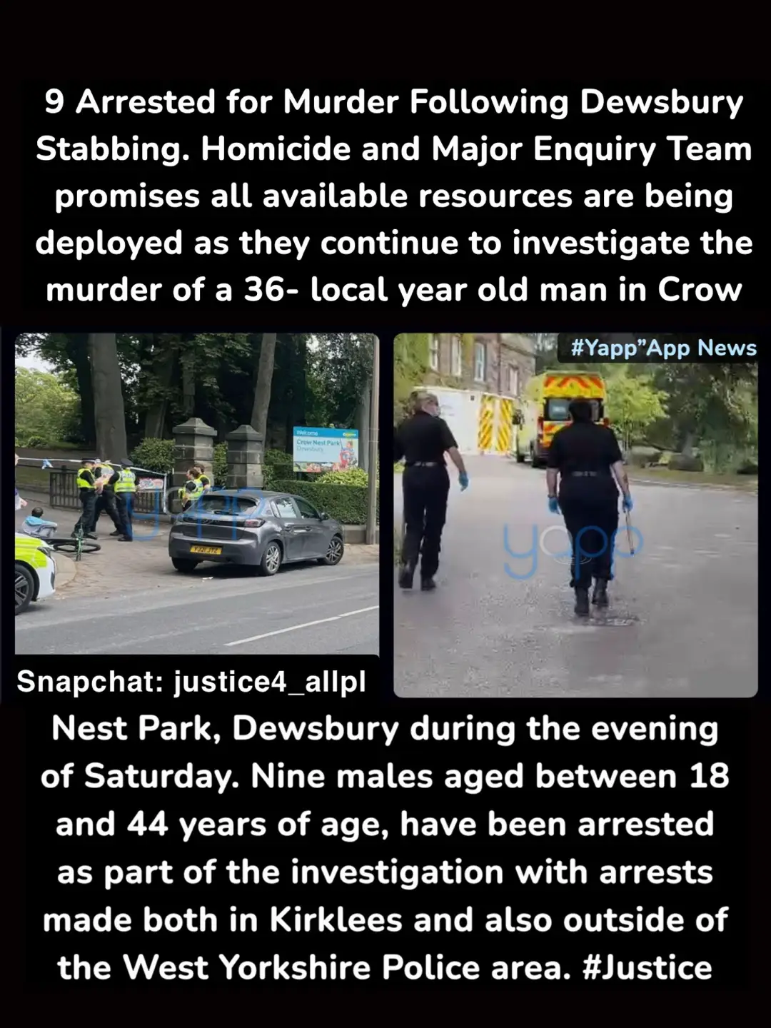 Homicide and Major Enquiry Team promises all available resources are being deployed as they continue to investigate the murder of a 36- local year old man in Crow Nest Park, Dewsbury during the evening of Saturday.        Nine males aged between 18 and 44 years of age, have been arrested as part of the investigation with arrests made both in Kirklees and also outside of the West Yorkshire Police area.     All of the suspects were arrested on suspicion of murder and remain in custody.    #dewsbury #Murder #Fyp #Justice #fyppp #shamushussian #makeitvirаl #innalillahiwainnalillahirajiun  Emergency services were called to Crow Nest Park at 8.17pm on 12 July to a report that a man had been stabbed in the park following an incident of disorder involving a group of males.      Paramedics provided emergency treatment to the man and an air ambulance attended, but it was confirmed a short time later that he had died.     Crime scenes remain in place at the park and on nearby Pilgrim Drive and Pilgrim Crescent and are likely to be in place for some time as detailed forensic searches take place.     Detective Chief Inspector James Entwistle of the Homicide and Major Enquiry Team said: “Wide ranging and fast moving enquiries remain ongoing with a large number of arrests now made.  “We are working tirelessly to establish the full circumstances of the fatal attack in Crow Nest Park on Saturday evening.  As we have said, we believe this was a localised and targeted incident in which there was no threat to other members of the public.”
