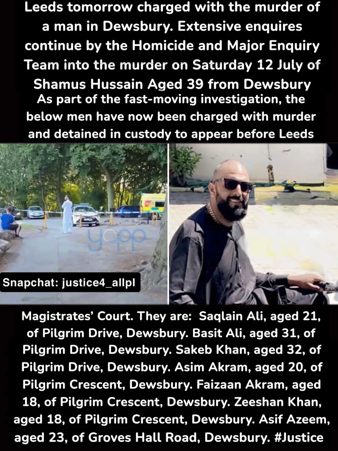 Seven men will appear before magistrates in Leeds tomorrow charged with the murder of a man in Dewsbury.   Extensive enquires continue by the Homicide and Major Enquiry Team into the murder on Saturday 12 July of a man who can now be named as 36-year-old Shahmus Hussain from Dewsbury.   Mr Hussain was fatally stabbed in Crow Nest Park at about 8:10pm following an incident of disorder.   As part of the fast-moving investigation, the below men have now been charged with murder and detained in custody to appear before Leeds Magistrates’ Court. They are:   Saqlain Ali, aged 21, of Pilgrim Drive, Dewsbury. Basit Ali, aged 31, of Pilgrim Drive, Dewsbury. Sakeb Khan, aged 32, of Pilgrim Drive, Dewsbury. Asim Akram, aged 20, of Pilgrim Crescent, Dewsbury. Faizaan Akram, aged 18, of Pilgrim Crescent, Dewsbury. Zeeshan Khan, aged 18, of Pilgrim Crescent, Dewsbury.   Asif Azeem, aged 23, of Groves Hall Road, Dewsbury.   A 44-year-old Dewsbury man arrested earlier in the week has now been released under investigation while a 23-year-old Dewsbury man has been released on police bail.   Police continue to appeal for information about the offence, which is being treated as a localised and isolated incident.   #dewsbury #Westyorkshire #crownestpark #dewsburymurder #Justice #Uk #shamushussian #fyp #Fypp 