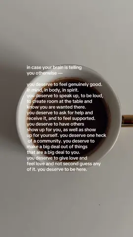 in case your brain is telling you otherwise… you deserve to feel genuinely good. in mind, in body, in spirit. you deserve to speak up, to be loud, to create room at the table and know you are wanted there. you deserve to ask for help and receive it, and to feel supported. you deserve to have others show up for you, as well as show up for yourself. you deserve one heck of a community. you deserve to make a big deal out of things that are a big deal to you. you deserve to give love and feel love and not second guess any  of it. you deserve to be here 🤍 #healing #HealingJourney #life #coffee #coffeetok #reminder #MentalHealth 