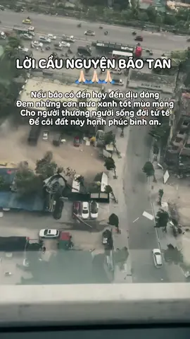 LỜI CẦU NGUYỆN BÃO TAN                                  Nếu bão có đến hãy đến dịu dàng Đem những cơn mưa xanh tốt mùa màng Cho người thương người sống đời tử tế Để cõi đất này hạnh phúc bình an.  Xin đất nước này tươi sáng huy hoàng Có Phật từ bi trên mọi nẻo đàng Người người quy y tin sâu Nhân quả Nguyện điều phúc thiện giăng khắp trần gian.                                                         #phậtphápnhiệmmàu #samhoimoingay #tuhanhcoban #loinguyencau #loicaunguyenbaotan #loicaunguyen #wipha 
