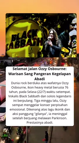SELAMAT JALAN OZZY OSBOURNE WARISAN SANG PANGERAN KEGELAPAN ABADI Dunia musik rock kembali dilanda duka. Kali ini lewat kepergian Ozzy Osbourne untuk selamanya. ikon heavy metal yang dikenal lewat Black Sabbath dan karier solonya dikabarkan meninggal dunia pada Selasa (22/7) waktu setempat. Ozzy Osbourne tutup usia di 76 tahun. Mengutip Skynews, Rabu (23/7/2035), pihak keluarga Ozzy mengumumkan kabar ini dengan pernyataan menyentuh dibalut duka. 
