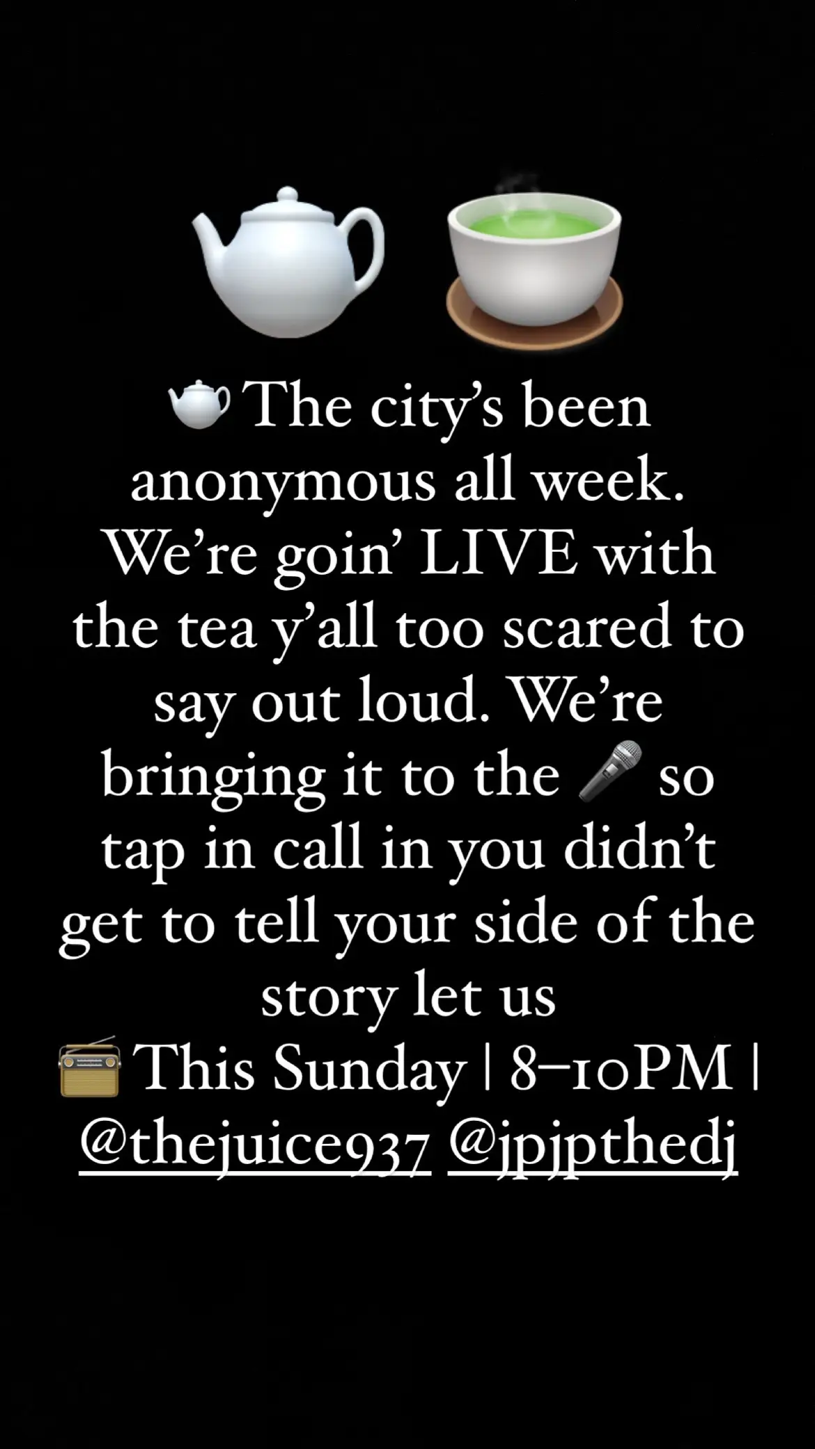 The streets been real quiet in person… but real loud anonymously 👀 This weekend, we’re unpacking all the drama y’all too scared to post with your face. The tea’s been spilled, the city’s buzzing, and baby… you might be next. 📍LIVE Sunday 8–10PM on @thejuice937 w/ me & @JPTHEDJ  Call in, clear your name… or stir the pot. #ScandalousSundays #whatsreallytea #JuiceRadio937 #CityMessy #AnonymousEnergy #LetThatTeaSimmer