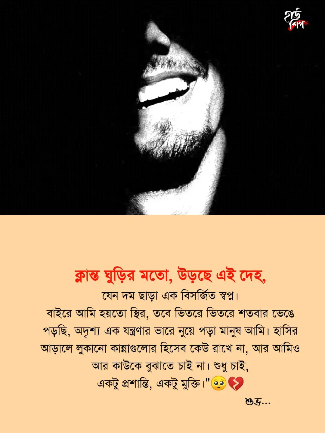 ক্লান্ত ঘুড়ির মতো, উড়ছে এই দেহ... যেন দম ছাড়া এক বিসর্জিত স্বপ্ন। বাইরে আমি হয়তো স্থির, তবে ভিতরে ভিতরে শতবার ভেঙে পড়ছি— অদৃশ্য এক যন্ত্রণার ভারে নুয়ে পড়া মানুষ আমি। হাসির আড়ালে লুকানো কান্নাগুলোর হিসেব কেউ রাখে না, আর আমিও আর কাউকে বুঝাতে চাই না। শুধু চাই—একটু প্রশান্তি, একটু মুক্তি। শুভ 