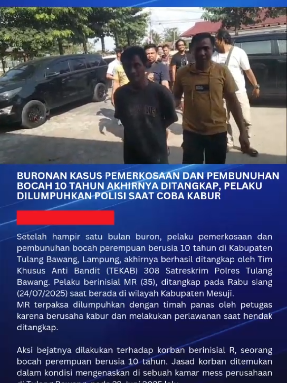 Setelah hampir satu bulan buron, pelaku pemerkosaan dan pembunuhan bocah perempuan berusia 10 tahun di Kabupaten Tulang Bawang, Lampung, akhirnya berhasil ditangkap oleh Tim Khusus Anti Bandit (TEKAB) 308 Satreskrim Polres Tulang Bawang. Pelaku berinisial MR (35), ditangkap pada Rabu siang (24/07/2025) saat berada di wilayah Kabupaten Mesuji. MR terpaksa dilumpuhkan dengan timah panas oleh petugas karena berusaha kabur dan melakukan perlawanan saat hendak ditangkap. Aksi bejatnya dilakukan terhadap korban berinisial R. Jasad korban ditemukan dalam kondisi mengenaskan di sebuah kamar mess perusahaan di Tulang Bawang, pada 22 Juni 2025 lalu.