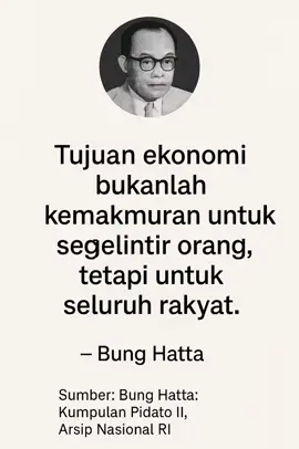 PART 18 I TUJUAN EKONOMI Kutipan ini diucapkan Bung Hatta dalam salah satu pidatonya pada era awal kemerdekaan, saat Indonesia tengah membangun arah ekonomi nasional. Dalam suasana politik yang penuh tantangan dan dominasi kepentingan elite, Hatta menegaskan bahwa tujuan ekonomi Indonesia merdeka bukanlah memperkaya segelintir orang, tapi menghadirkan kemakmuran bagi seluruh rakyat. Inilah dasar dari visinya tentang ekonomi kerakyatan dan koperasi. #motivasi #katabijak #wisdom #asupanpikiran #quotes 