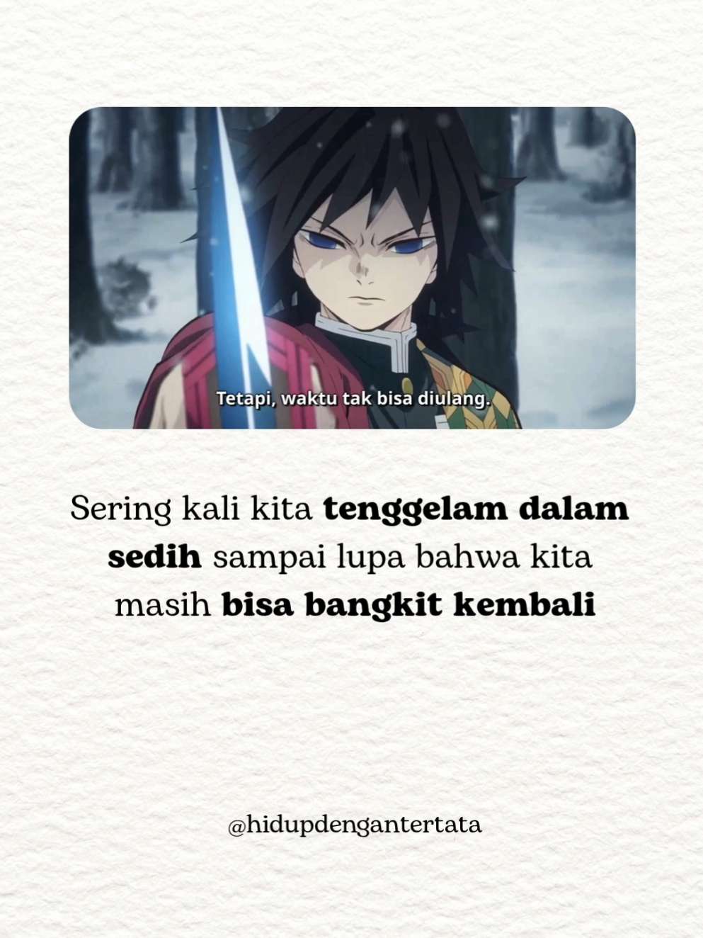 Kadang kita pengen nyerah. Ingin waktu bisa diulang. Tapi hidup nggak pernah mundur. Kamu masih bisa maju, meski pelan. Marah itu wajar. Sakit itu nyata. Tapi jangan padamkan tekadmu. Dari kehilangan… bisa lahir kekuatan besar. 💬 Giyu Tomioka pernah bilang, 