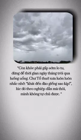 “Còn khỏe phải gấp sớm lo tu,  đừng để thời gian ngày tháng trôi qua  luống uổng. Chư Tổ thuở xưa luôn luôn  nhắc nhở: “khát đến đào giếng sao kịp!”,  lúc đó theo nghiệp dẫn mà thôi,  mình không tự chủ được.  Đại Trưởng lão Hòa thượng Thích Trí Tịnh (1917-2014)