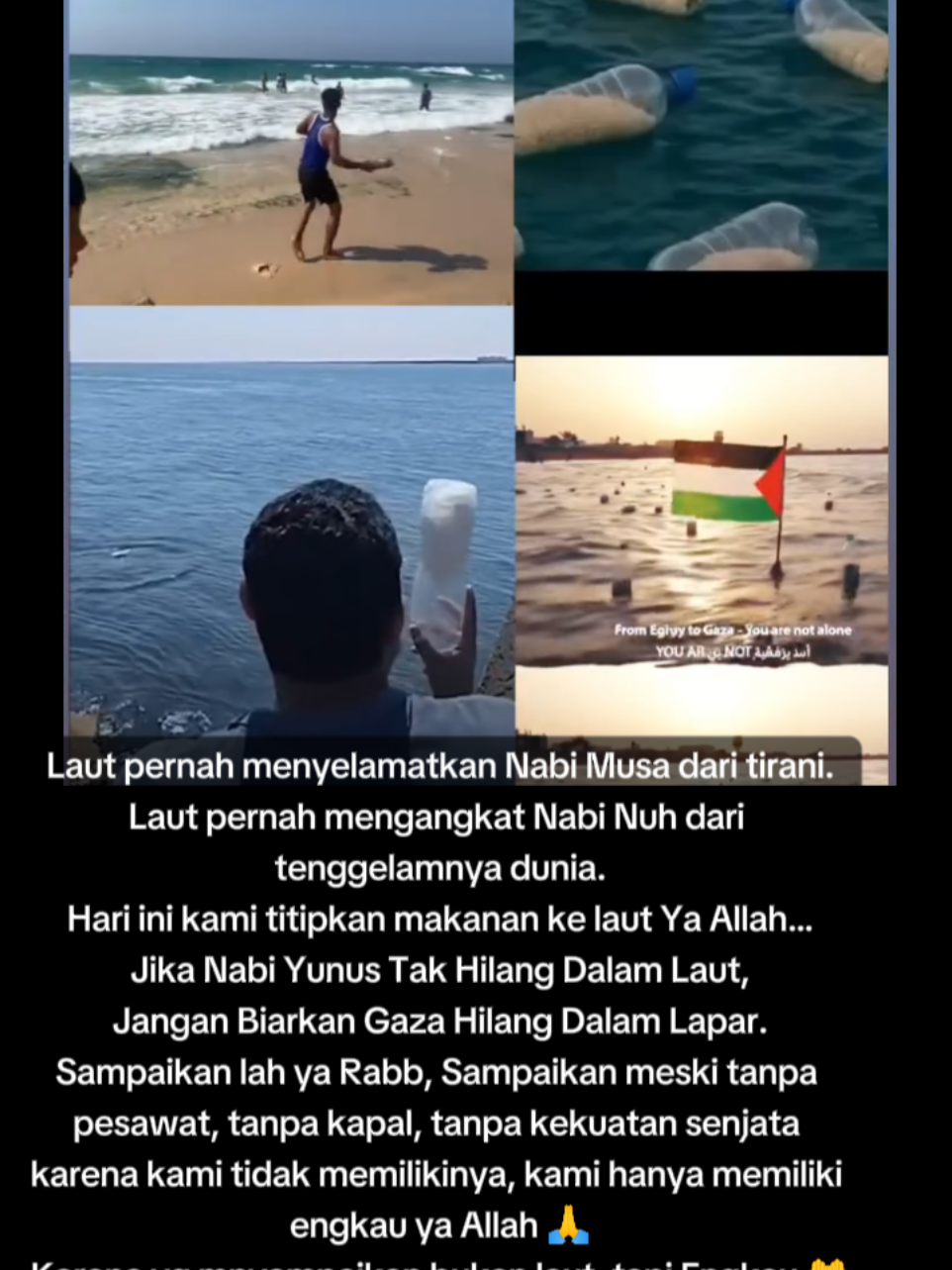 Laut pernah menyelamatkan Nabi Musa dari tirani. Laut pernah mengangkat Nabi Nuh dari tenggelamnya dunia. Hari ini kami titipkan makanan ke laut Ya Allah… Jika Nabi Yunus tak hilang dalam laut, jangan biarkan Gaza hilang dalam lapar. > Sampaikan lah ya Rabb… Sampaikan meski tanpa pesawat, tanpa kapal, tanpa kekuatan senjata karena kami tidak memilikinya, kami hanya memiliki engkau ya Allah 🥺🙏 > Karena yang menyampaikan bukan laut… tapi Engkau. #fypviralシ #fyppppppppppppppppppppppp 