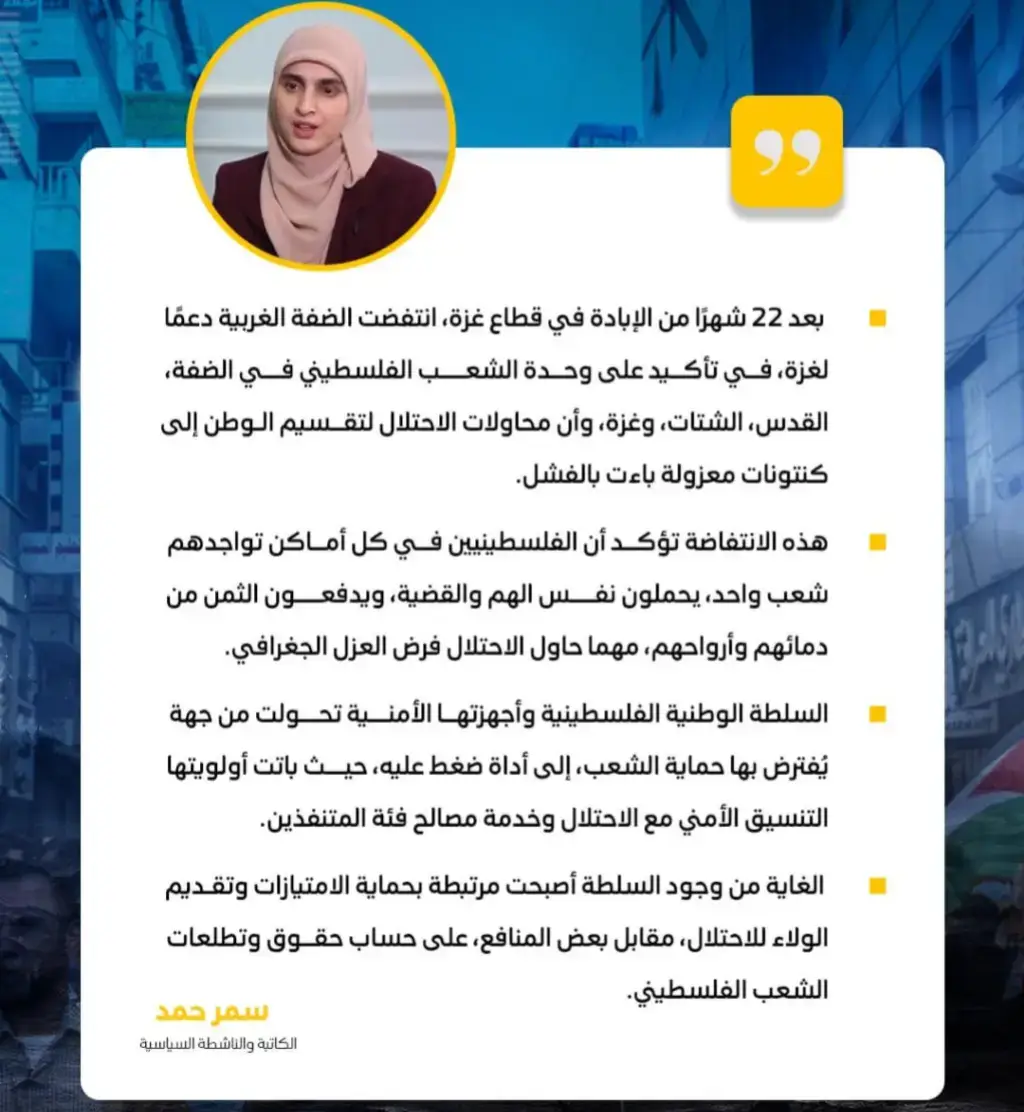 الكاتبة والناشطة السياسية سمر حمد:  بعد 22 شهرًا من الإبادة في قطاع غزة، انتفضت الضفة الغربية دعمًا لغزة، في تأكيد على وحدة الشعب الفلسطيني في الضفة، القدس، الشتات، وغزة، وأن محاولات الاحتلال لتقسيم الوطن إلى كنتونات معزولة باءت بالفشل