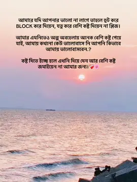 আমারে যদি আপনার ভালো না লাগে তাহলে হুট করে BLOCK করে দিয়েন, যত্ন করে বেশি কস্ট দিয়েন না প্লিজ। আমার এমনিতেও অল্প অবহেলায় অনেক বেশি কষ্ট পেয়ে জাই, আমায় কখনো কেউ ভালোবাসে নি আপনি কিভাবে আমায় ভালোবাসবেন,? কস্ট দিতে ইচ্ছে হলে এখনি দিয়ে দেন আর বেশি কষ্ট জমাইয়েন না আমার জন্য।#🔥 #n#🔥