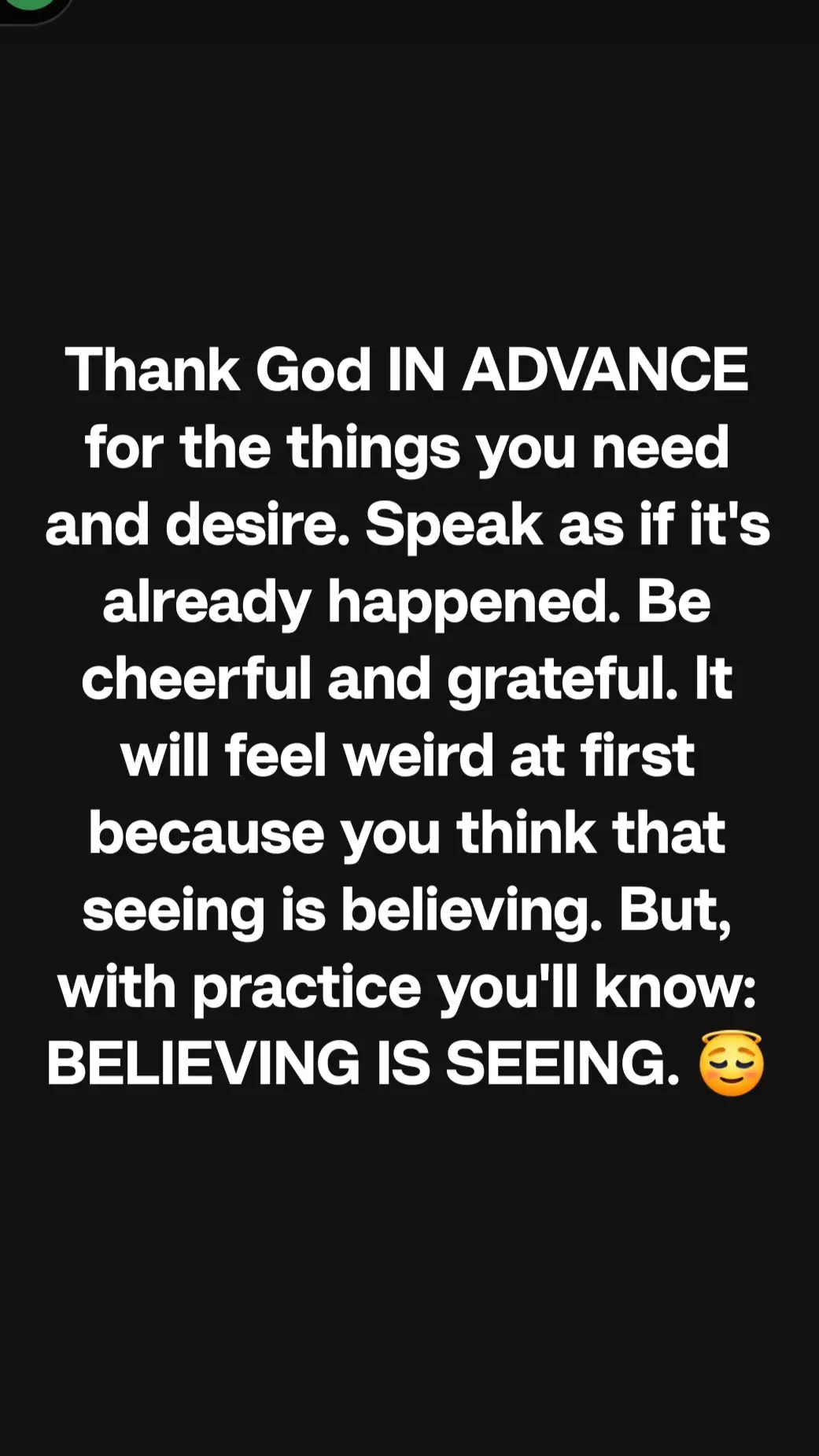 Thank God IN ADVANCE for the things you need and desire. Speak as if it's already happened. Be cheerful and grateful. It will feel weird at first because you think that seeing is believing. But, with practice you'll know: BELIEVING IS SEEING. 😇