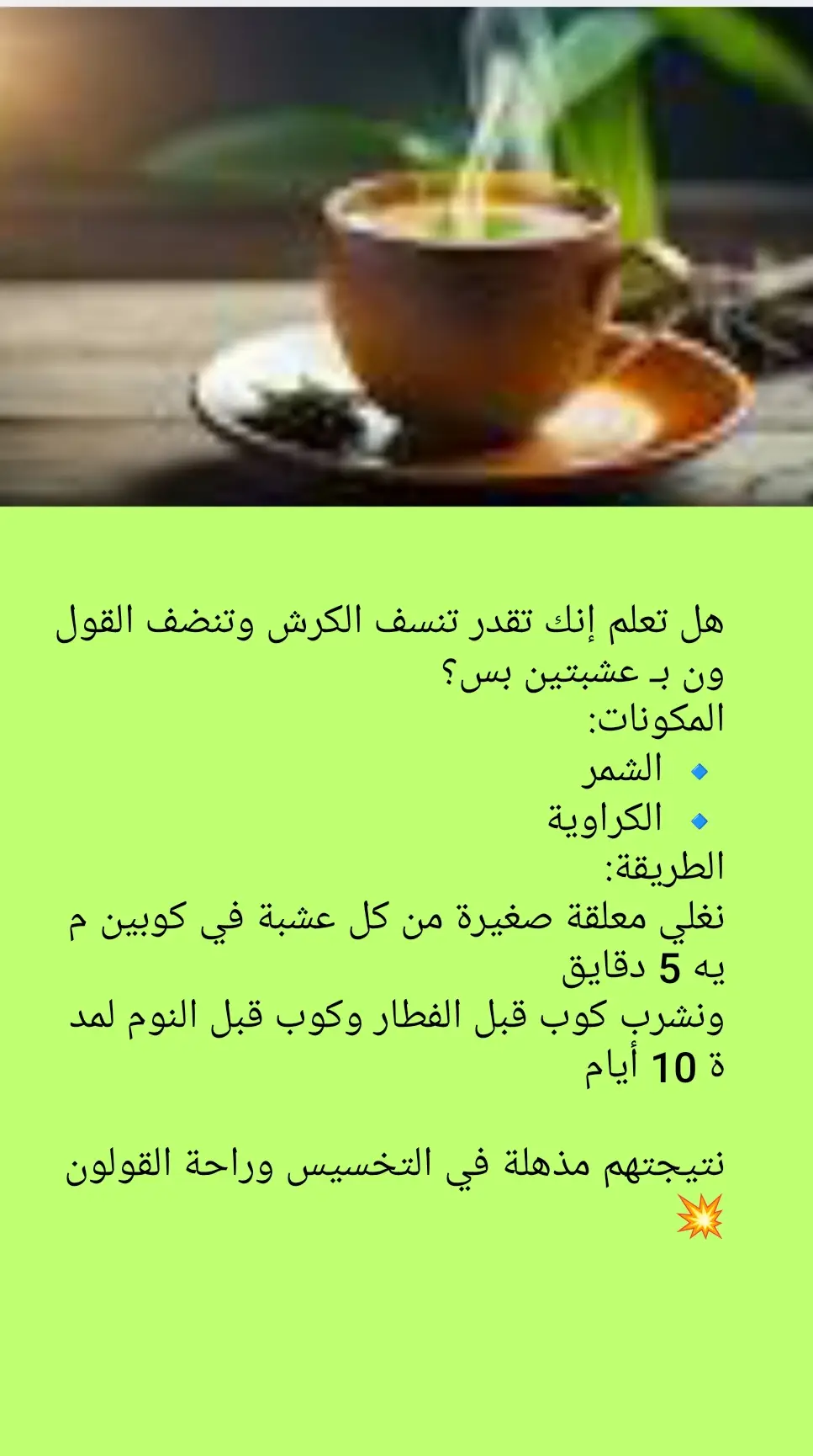 هل تعلم أن مشروب بسيط من الكراوية والشمر ممكن يكون الحل السحري لـ تنظيف القولون ونسف دهون البطن في نفس الوقت؟! 😲 المشروب ده بيجمع بين قوة الكراوية في تهدئة القولون والتخلص من الغازات، وبين قدرة الشمر على حرق الدهون وتقليل الشهية، وده بيخلي بطنك أخف وأصغر مع الوقت 👌🔥 📌 الفوائد: يطرد الغازات وينهي الانتفاخ. ينظف القولون من السموم المتراكمة. يقلل الشهية وينسف دهون البطن. يخفف آلام القولون العصبي. يحسن عملية الهضم ويحرق الدهون بسرعة. 🥄 طريقة الاستخدام: ضيفي ملعقة صغيرة كراوية + ملعقة صغيرة شمر لكوب ماء مغلي. غطيه 10 دقائق واشربيه دافي بعد الأكل أو على الريق. 💡 جربيه يوميًا لمدة أسبوع، وهتحسي بالفرق من أول أيام، مشروب طبيعي وآمن  #infoburst #تنظيف_القولون #نسف_الكرش #ايمان - حلمي ـ ابوالغيط # خبيرة ـ العلاج ـ بالاعشاب        ---