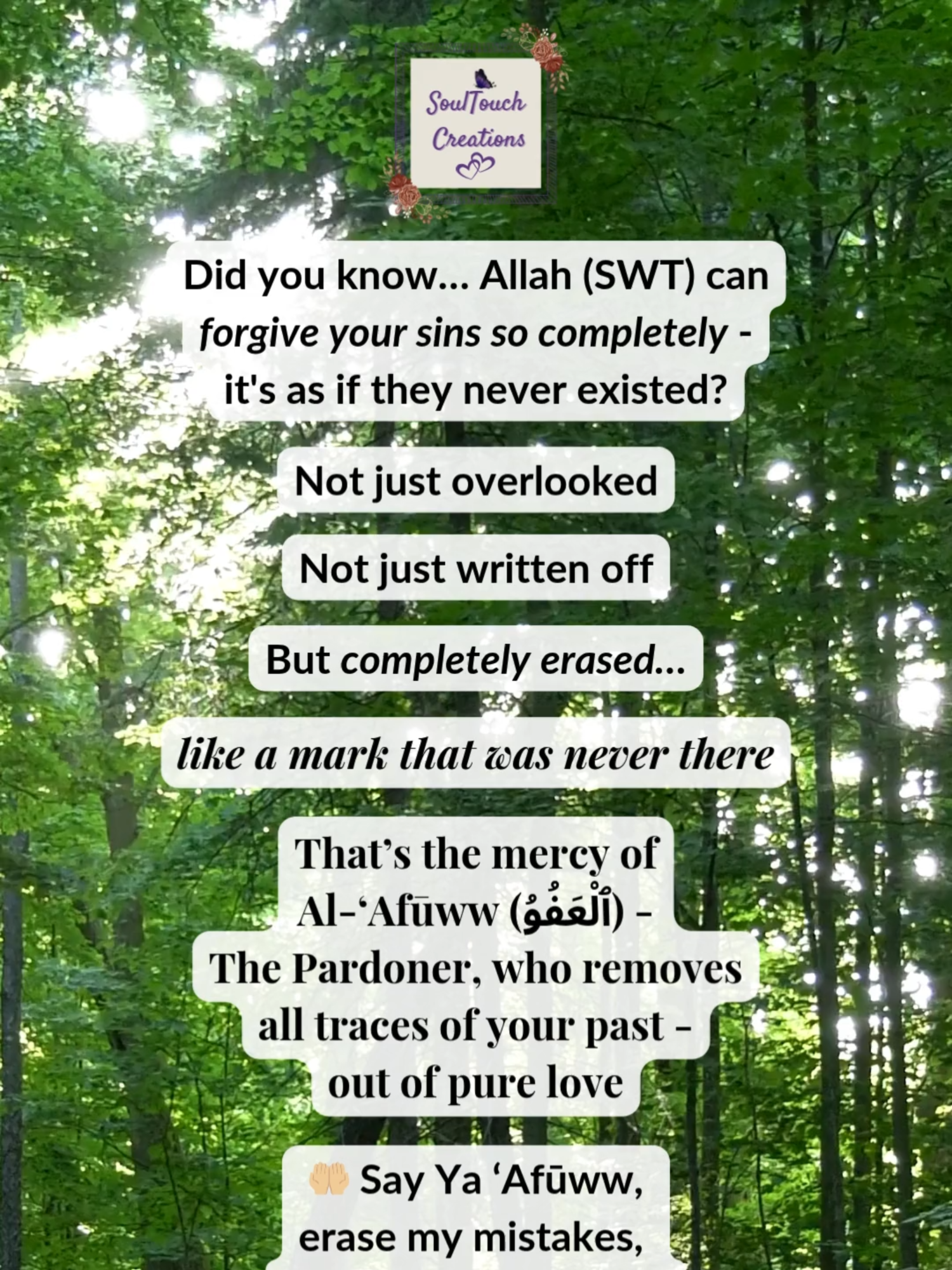 He erases what even you can't forget… There’s something beautifully unique about Al-‘Afūww (ٱلْعَفُوُ) — The Pardoner. Not only does He forgive… He erases completely, without a trace. It’s as if the sin never happened. 🤲🏼 Say Ya ‘Afūww, blot out my sins and let Your mercy replace my regret. Aameen. ✨ Tune in this afternoon for another reel inspired by one of the Names of Allah (SWT) 🎁 🔁 Save & share  🌸 Follow @soultouchcreationsuk for more reminders of divine mercy and the Beautiful Names of Allah (SWT). #soultouchcreations #alafuww #asmaulhusna #namesofallah #99namesofallah #allahsnames #islamicreminders #dailyislamicreminders #deen #deenoverdunya #islamicreels #muslimreels #islamicshorts #muslimshorts #islamiccontent #muslimcontent #tawakkul #tawbah #hopeinislam #islamicmotivation #islamicinspiration #islamicwisdom #islamicknowledge #islamicfacts #muslimreminder #muslimummah #dawah #islamictiktok #muslimtiktok #instaislam #islamicreminder #muslimcreators #beautifulnamesofallah
