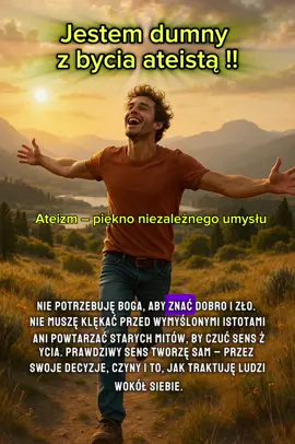 „Ateizm – wolność, która daje życie” Bycie ateistą to nie pustka ani brak – to pełnia wolności, odwagi i prawdy. To życie bez kajdan narzuconych dogmatów, bez strachu przed wymyślonymi karami i iluzjami życia po śmierci. To umiejętność spojrzenia w oczy rzeczywistości, nawet jeśli jest trudna, i czerpanie z niej siły. Ateizm to myślenie oparte na faktach, na dowodach i logice. To odwaga, aby zadawać pytania, gdy inni powtarzają bezmyślnie to, czego nauczyli się w dzieciństwie. To wolność od manipulacji i kontroli, którą przez wieki stosowały religijne instytucje, budując swoje imperia na strachu i cierpieniu. To życie tu i teraz, bo tylko to mamy pewne. To zdolność cieszenia się światem, jego pięknem i możliwościami, bez potrzeby tworzenia niewidzialnych bytów i usprawiedliwiania niesprawiedliwości. To etyka oparta na człowieczeństwie, empatii i wzajemnym szacunku , bez groźby piekła i obietnicy nieba. Bycie ateistą to duma z własnego rozumu, niezależności i siły, która pozwala żyć prawdziwie, świadomie i z podniesioną głową. To życie, w którym nie trzeba niczego usprawiedliwiać wymyślonym Bogiem. To życie, w którym wartość człowieka mierzy się jego czynami, a nie tym, jak gorliwie powtarza modlitwy. Nie ma większej wolności niż ta, która pozwala być sobą ,bez Boga, ale z pełnią człowieczeństwa, miłości i odwagi.