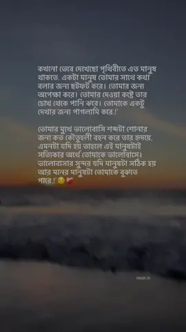 কখনো ভেবে দেখেছো পৃথিবীতে এত মানুষ থাকতে, একটা মানুষ তোমার সাথে কথা বলার জন্য ছটফট করে। তোমার জন্য অপেক্ষা করে। তোমার দেওয়া কষ্টে তার চোখ থেকে পানি ঝরে। তোমাকে একটু দেখার জন্য পাগলামি করে.!' তোমার মুখে ভালোবাসি শব্দটা শোনার জন্য কত কৌতূহলী বহন করে তার হৃদয়ে, এমনটা যদি হয় তাহলে এই মানুষটাই সত্যিকার অর্থে তোমাকে ভালোবাসে। ভালোবাসার সুন্দর যদি মানুষটা সঠিক হয় আর মনের মানুষটা তোমাকে বুঝতে পারে.!'😌❤️‍🩹