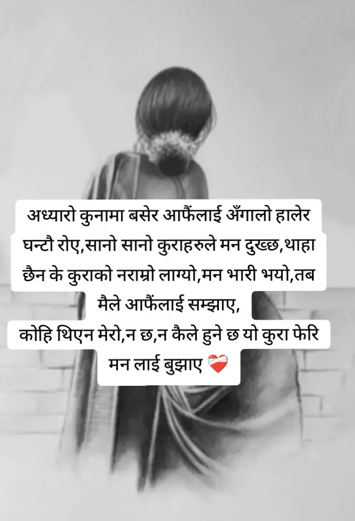 अध्यारो कुनामा बसेर आफैंलाई अंगाले घन्टौ रोए,सानो सानो कुराहरुले मन दुख्छ,थाहा छैन के कुराको नराम्रो लाग्यो,मन भारी भयो,तब मैले आफैंलाई सम्झाए,कोहि थिएन मेरो,न छ,न कैले हुने छ यो कुरा मनलाई बुझाए 🥹😭😭