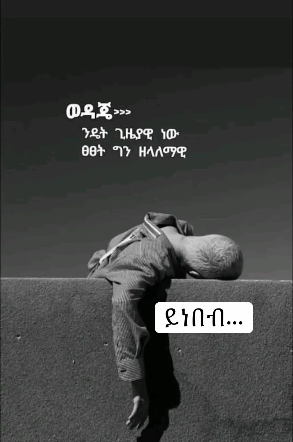 ከአመታት በፊት ነበር ከድሃ እናቴ ብር ሰርቄ ከማፈቅራት ልጅ ጋር የጠፋሁት። በጊዜው እሷ የ 17 እኔ ዴግሞ የ 18 አመት ልጅ ነበርኩ። በጣም ስለምወዳት ልክ እንደጠፋን ቀጥታ ወደ አዲስ አበባ ነበር ይዣት የመጣሁት እና ለሁለት ወር የሚሆን ከፍዬ  በርካሽ ጠበብ ያለች ቤት ተከራየን። እኔም ወፍጮ ቤት ሸክም ስራ አጊኝቼ ለትንሽ ጊዜ ሰርቼ ተባረርኩ…እኔም የማፈቅራትም ልጅ እረጅም ጊዜ ምግብ ሳንበላ ፆማችንን እናድር ስለነበር እንደ ወንድ ተደብቄ አለቅስ ነበር ...ይሄም ይባስ ብሎ  የቤት ኪራይ ደርሶ እጃችን ላይ ያለው ሲያልቅ አከራያችን ቤት ፈልጉ ብላ አባረረችን ...ቀጥታ ጎዳና ነበር የወጣነው በዚህ ውስጥ ግን ፍቅሬ አይዞህ ይሄም ያልፋል ጠንክር የተሻሉ ቀናቶች እናያለን የኔ ውድ እያለች ሳትለየኝ ታበረታኝ ነበር ...ከትንሽ ጊዜ ቡሃላ አንድ ጥሩ ሰው በጣም አሳዝነነው የስድስት ወር የቤት ኪራይ ከፍሎልን ትንሽ ገንዘብ እረድቶን ሄደ ...እኔም በተሰጠን ብር ንግድ ጀምሬ በትንሽ ጊዜ ውስጥ አሪፍ ገቢ ማግኘት ጀመርኩ ቤታችንም ሞላ ....ሚስቴም አረገዘች ለመውለድ ጥቂት ወራት ብቻ ሲቀራት ነበር ....በትንሽዬ ፀብ ተጣልተን ማውራት ያቆምነው እኔም ከዛ ቡሃላ ቡዙ ሳልቆይ ቤቱን ጥዬላት ወጥቼ ከሌላ ሴቶች ጋር ፈታ ማለት ጀመርኩ አንድ ቀን ግን ....ስራ ላይ እያለሁ ስልክ ተደወለልኝ ሚስትህ ምጧ መቶ ሆስፒታል ነች ቶሎ ድረስ ነበር የተባልኩት ....ስልኩን ዘግቼ በድንጋጤ እየሮጥኩ ስሄድ እዛ እንደደረስኩ ግን ያልጠበኩት ነገር ነበር የገጠመኝ ...ሚስትህን ወደ ሆስፒታል በቶሎ የሚያመጣት አጥታ ብዙ ደም ስለፈሰሳት ማትረፍ አልቻልንም ህይወቷ አልፏል አለኝ ዶክተሩ ...ከዓይኖቼ እንባ እየፈሰሱ በፀፀት ስሜት መሬት ተቀምጫ ግርግዳ እየደበደብኩ መጮህ ስጀመር ...በድንገት አንድ የህፃን ልጅ ድምፅ ከውስጥ ሰማሁ የኔ ልጅ ነው ብዬ ዘልዬ ክፍል ውስጥ ስገባ ....ነርሶች የሚስቴን በአንሶላ ሲሸፍኑት አየሁ በቃ ምን ልበል ልጅ ስለተወለደልኝ ልደሰት? ወይስ ሚስቴ ስለሞተች ላልቅስ? ብቻ አላውቅም ውስጤ ምን አለ ህልም በሆነ ብዬ ተመኘሁ ....እውነት ነው ይሔ መቼም የማይሻር ከባድ ዘላለማዊ  ፀፀት ነው። #ንዴት#ጸጸት 