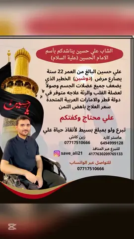 الشاب علي حسين  يناشدكم بأسم الامام الحسين عليه السلام   علي البالغ من العمر 22 سنة مصاب بمرض ضمور العضلات (دوشين) الذي يصيب جميع عضلات الجسم بالفشل التام وصولاً  الى عضلة القلب والرئة ويصيبها بالتوقف مما يؤدي الى الوفاة لا سامح الله وهو بأمس الحاجة لعلاج متوفر في دولة قطر  والامارات العربية المتحدة وهو غير متوفر بالعراق ساعدو علي وإن شاء الله في ميزان حسناتكم 🙏🏻 #انقذو_حياة_علي  #علاوي_يستحق  #تبرع_لإنقاذ_حياة  #ساعدوا_علي  #أنقذ_حياة_الآن ساعدوه بالنشر او التبرع للحملة ماستر كارد/ 6494999128 بأسم علي حسين زين كاش / 07717510666 التبرع عبر المنافذ 4177630209765133