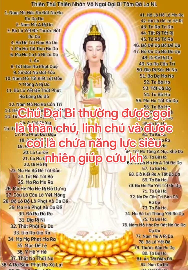 Chú Đại Bi là một bài kinh chú quan trọng trong Phật giáo Đại thừa,  thể hiện lòng từ bi và cứu khổ của Quán Thế Âm Bồ Tát.  Bài viết này sẽ giải đáp Chú Đại Bi 84 biến là gì và hướng dẫn cách  trì tụng Chú Đại Bi chi tiết. Mời bạn đọc tham khảo!   Ý nghĩa của Chú Đại Bi Chú Đại Bi thường được gọi là thần chú, linh chú và được coi là chứa năng lực siêu nhiên giúp cứu khổ cứu nạn, trừ gian, diệt ác. Người trì chú có khả năng thanh lọc tâm hồn, tăng cường sức mạnh tinh thần, có thể giải trừ sầu khổ, thoát khỏi tai ương, mang đến an lành, đặc biệt là sau khi rời khỏi trần thế thì được chư Phật trao tay, sinh tịnh độ tùy ý. Tụng Chú Đại Bi được coi là một phương pháp tu hành hiệu quả, giúp người tụng phát triển trí tuệ, tinh thần và đạt đến sự giải thoát. Chú Đại Bi có thể được tụng hàng ngày hoặc trong các nghi lễ của Phật giáo như: lễ cầu an, lễ cầu siêu, hoặc các nghi lễ thiêng liêng khác. Không những thế, tụng Chú Đại Bi còn là một phần quan trọng trong nghi thức khai quang vật phẩm giúp vật đó tăng thêm linh tính, phát huy năng lực tốt hơn bản chất đang có. Khi chúng sinh đã kết nối được với tâm của đức Đại Từ Đại Bi Quán Thế Âm Bồ Tát thì dần dần, nghiệp chướng được thuyên giảm, được tiêu trừ và hạt giống thiện lành sẽ được nảy mầm. #Phatphapgiacngo #niemphatanlac #chudaibi #chudaibinhattam #namoadidaphat #omanipadmehum #xuhuongtiktok 