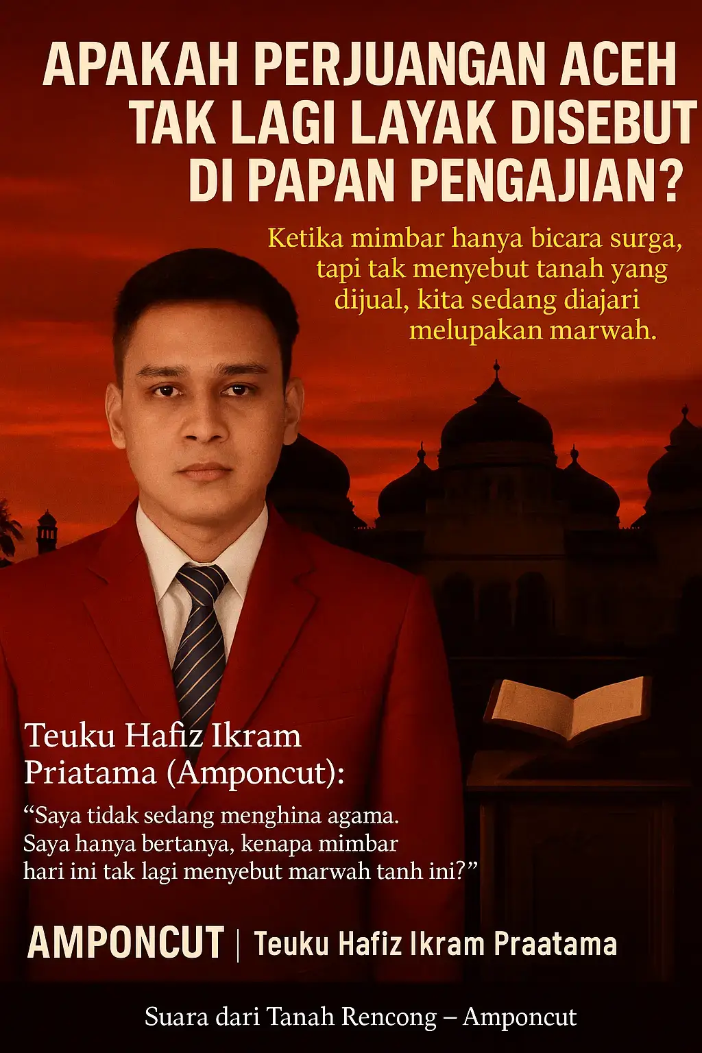 Banda Aceh – Di negeri yang pernah menyulut dunia dengan semangat jihad, kini ada kekosongan yang terasa aneh. Langit-langit meunasah dipenuhi ayat-ayat, tapi tidak satu pun menyebut tanah ini yang terus digerogoti marwahnya. Pengajian-pengajian ramai. Tapi apa yang ramai hanyalah soal surga dan pahala pribadi. Kemana perbincangan tentang tanah tumpah darah? Tentang amanah sejarah? Tentang Aceh? --- Pengajian yang Terlalu Damai Sebagian ulama kita tampaknya lebih takut pada konflik daripada ketidakadilan. Mereka berceramah agar umat diam, bukan bangkit. Menenangkan hati, tapi mematikan nyali. > “Saya tak hendak mengajak makar. Saya hanya bertanya: mengapa Aceh harus diam, sementara keadilan terus menghilang?” — Teuku Hafiz Ikram Priatama (Amponcut) --- Syariat Tanpa Semangat? Apakah mungkin syariat ditegakkan, tapi marwah rakyat dibiarkan runtuh? Apakah mungkin umat disuruh sabar, tapi tak diberi ruang untuk bicara? Aceh dulu bicara dengan darah. Kini, bahkan menyebut kata 