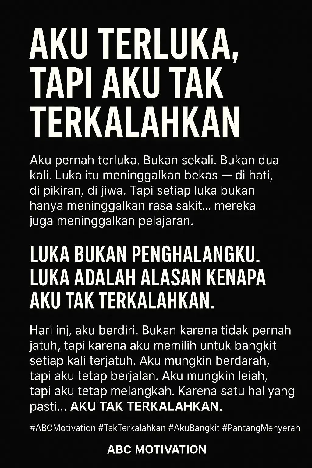 1. Opening - Akui Luka, Bangun Kekuatan Aku pernah terluka. Bukan sekali. Bukan dua kali. Luka itu meninggalkan bekas di hati, di pikiran, di jiwa. Tapi setiap luka bukan hanya meninggalkan rasa sakit... mereka meninggalkan pelajaran. 2. Inti Pesan - Luka Bukan Alasan Menyerah Orang mengira luka itu melemahkan. Tapi sebenarnya... luka itu menempa. Setiap pengkhianatan mengajarkanku untuk lebih bijak. Setiap kegagalan melatihku untuk lebih tangguh. Setiap kehilangan membentukku menjadi lebih kuat. Luka bukan penghalangku. Luka adalah alasan kenapa aku tak terkalahkan. 3. Klimaks - Deklarasi Diri Hari ini, aku berdiri. Bukan karena tidak pernah jatuh, tapi karena aku memilih untuk bangkit setiap kali terjatuh. Aku mungkin berdarah, tapi aku tetap berjalan. Aku mungkin lelah, tapi aku tetap melangkah. Karena satu hal yang pasti... Aku tak terkalahkan. #ABCMotivation #TakTerkalahkan #AkuBangkit #Pantang Menyerah #FighterMindset #MentalJuara #BangkitLebihKuat #UnstoppableVibes #BuktikanKamuBisa #BangkitDariLuka