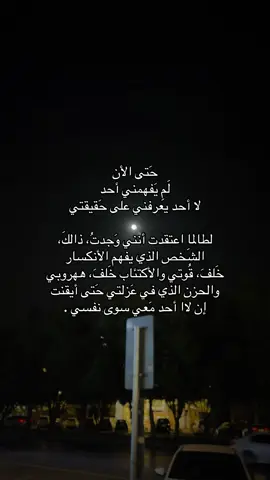 حَتى الأن لَمِ يَفهمني أحد لا أحد يعرفني على حَقيقتي لطالما اعتقدت أنني وَجدتُ، ذالكَ، الشَخص الذي يفهم الأنكسار خَلفَ، قُوتي والأكتئاب خَلفَ، ههروبي والحزن الذي في عَزلتي حَتى أيقنت إن لاا أحد مَعي سوى نفسي .