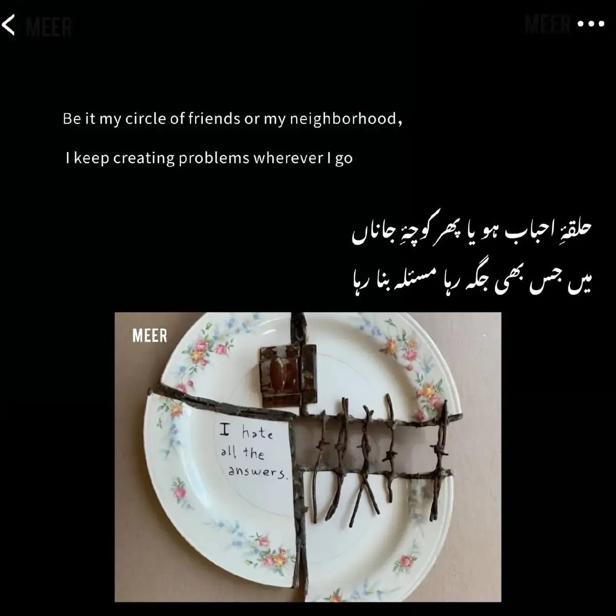 کسی کے بُھول جانے سے کوئی پاگل نہیں ہوتا کسی کے چھوڑ جانے سے کوئی تنہا نہیں ہوتا یہاں تک کہ!  کسی کے مَر بھی جانے سے کوئی بھی مَر نہیں جاتا ! کہ یادیں اور رشتے موت سے آزاد ہوتے ہیں کئی یادیں ۔۔ کئی رشتے ۔۔۔.  ہمارا ساتھ دیتے ہیں ہمیں تنہا نہیں رکھتے ہمارے ساتھ رہتے ہیں کوئی ہنگامہِ محفل کوئی بزمِ طَرَب ہو یا تماشائے غمِ ہستی یہ رشتے اور یادیں تو ہمارے ساتھ رہتے ہیں ہمیں جو چھوڑ جاتے ہیں ہمیں جو بُھول جاتے ہیں جو دنیا میں نہیں رہتے  ہمارے دل میں رہتے ہیں کہ یادوں اور رشتوں کا کَفَن مَیلا نہیں ہوتا۔َ میر✍️