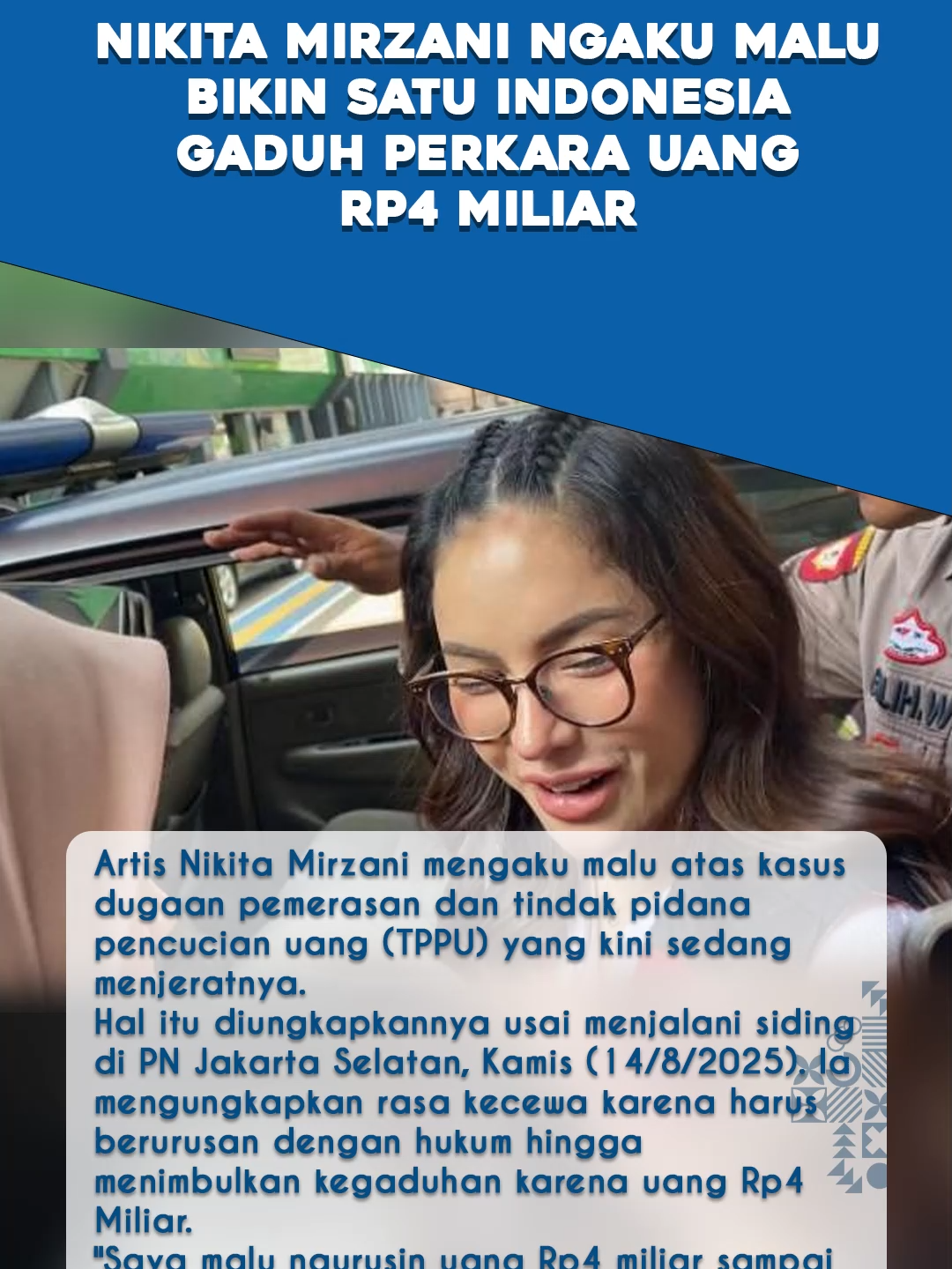 Artis Nikita Mirzani mengaku malu atas kasus dugaan pemerasan dan tindak pidana pencucian uang (TPPU) yang kini sedang menjeratnya.  Hal itu diungkapkannya usai menjalani siding di PN Jakarta Selatan, Kamis (14/8/2025). Ia mengungkapkan rasa kecewa karena harus berurusan dengan hukum hingga menimbulkan kegaduhan karena uang Rp4 Miliar. 
