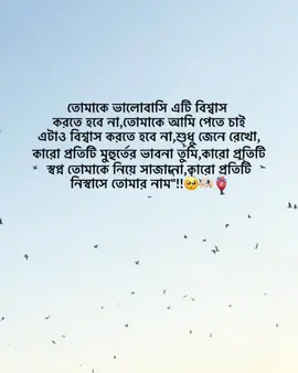 তোমাকে ভালোবাসি এটি বিশ্বাস  করতে হবে না,তোমাকে আমি পেতে চাই  এটাও বিশ্বাস করতে হবে না,শুধু জেনে রেখো, কারো প্রতিটি মুহুর্তের ভাবনা তুমি,কারো প্রতিটি  স্বপ্ন তোমাকে নিয়ে সাজানো,কারো প্রতিটি  নিস্বাসে তোমার নাম