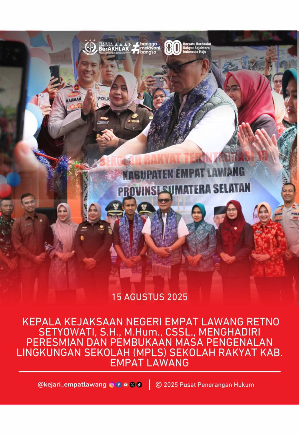 Bahwa pada hari Jumat, 15 Agustus 2025 mulai dari Pukul 14.30 WIB s.d Selesai, Kepala Kejaksaan Negeri Empat Lawang, Ibu Retno Setyowati, S.H., M.Hum., CSSL. menghadiri Peresmian dan Pembukaan Masa Pengenalan Lingkungan Sekolah (MPLS) Sekolah Rakyat Kabupaten Empat Lawang yang dilaksanakan di Sekolah Rakyat, Gedung P4T, Jalan Poros, Tebing Tinggi. Bahwa Bapak Dr. H. Joncik Muhammad, S.Si., S.H., M.H., M.M. selaku Bupati Empat Lawang melakukan prosesi lepas balon dan pemotongan pita sebagai tanda diresmikannya Sekolah Rakyat Kabupaten Empat Lawang. Bahwa acara tersebut berjalan dengan baik dan lancar.  #kejaksaanri #kejaksaanempatlawang