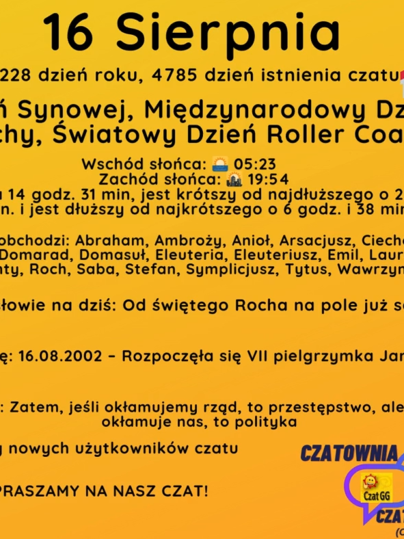 16 Sierpnia 228 dzień roku, 4785 dzień istnienia czatu Dzień Synowej, Międzynarodowy Dzień Zagrychy, Światowy Dzień Roller Coastera Wschód słońca: 🌅 05:23       Zachód słońca: 🌇 19:54 Dzień trwa 14 godz. 31 min, jest krótszy od najdłuższego o 2 godz. i 4 min. i jest dłuższy od najkrótszego o 6 godz. i 38 min. Imieniny obchodzi: Abraham, Ambroży, Anioł, Arsacjusz, Ciechosław, Diomedes, Domarad, Domasuł, Eleuteria, Eleuteriusz, Emil, Laurencjusz, Laurenty, Roch, Saba, Stefan, Symplicjusz, Tytus, Wawrzyniec Przysłowie na dziś: Od świętego Rocha na pole już socha Wydarzyło się: 16.08.2002 – Rozpoczęła się VII pielgrzymka Jana Pawła II. Cytat dnia: Zatem, jeśli okłamujemy rząd, to przestępstwo, ale jeśli rząd okłamuje nas, to polityka Witamy nowych użytkowników czatu ZAPRASZAMY NA NASZ CZAT!